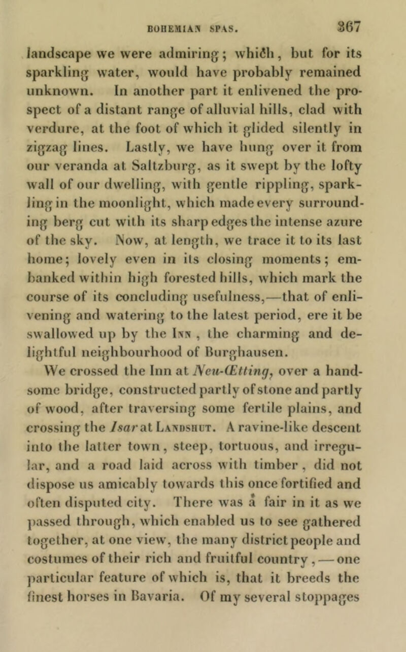landscape we were admiring; whilh, but for its sparkling water, would have probably remained unknown. In another part it enlivened the pro- spect of a distant range of alluvial hills, clad with verdure, at the foot of which it glided silently in zigzag lines. Lastly, we have hung over it from our veranda at Saltzburg, as it swept by the lofty wall of our dwelling, with gentle rippling, spark- ling in the moonlight , which made every surround- ing berg cut with its sharp edges the intense azure of the sky. Now, at length, we trace it to its last home; lovely even in its closing moments; em- banked within high forested hills, which mark the course of its concluding usefulness,—that of enli- vening and watering to the latest period, ere it be swallowed up by the Inn , the charming and de- lightful neighbourhood of Burghausen. We crossed the Inn at Neu-(Etting, over a hand- some bridge, constructed partly of stone and partly of wood, after traversing some fertile plains, and crossing the Isar at Landshut. A ravine-like descent into the latter town, steep, tortuous, and irregu- lar, and a road laid across with timber, did not dispose us amicably towards this once fortified and often disputed city. There was a fair in it as we passed through, which enabled us to see gathered together, at one view, the many district people and costumes of their rich and fruitful country, — one particular feature of which is, that it breeds the finest horses in Bavaria. Of my several stoppages