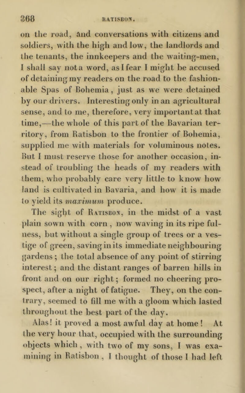 on the road, and conversations with citizens and soldiers, with the high and low, the landlords and the tenants, the innkeepers and the waiting-men, I shall say nota word, as I fear 1 might be accused of detaining my readers on the road to the fashion- able Spas of bohemia, just as we were detained by our drivers. Interesting only in an agricultural sense, and to me, therefore, very important at that time,—the whole of this part of the Bavarian ter- ritory, from Ratisbon to the frontier of Bohemia, supplied me with materials for voluminous notes. But I must reserve those for another occasion, in- stead of troubling the heads of my readers with them, who probably care very little to know howr land is cultivated in Bavaria, and how it is made to yield its maximum produce. The sigljt of Ratisbox, in the midst of a vast plain sown with corn , now waving in its ripe ful- ness, but w ithout a single group of trees or a ves- tige of green, saving in its immediate neighbouring gardens ; the total absence of any point of stirring interest; and the distant ranges of barren hills in front and on our right; formed no cheering pro- spect, after a night of fatigue. They, on the con- trary, seemed to fdl me with a gloom which lasted throughout the best part of the day. Alas! it proved a most awful day at home! At the very hour that, occupied with the surrounding objects which , with two of my sons, 1 was exa- mining in Ratisbon , I thought of those l had left