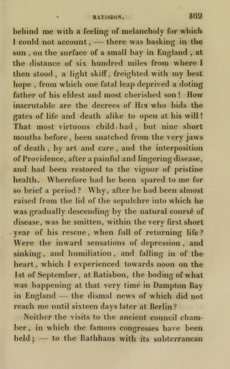 RA.TISB01. *69 behind me with a feeling of melancholy for which I could not account, — there was basking in the sun , on the surface of a small hay in England , at the distance of six hundred miles from where I then stood, a light skiff’, freighted with my best hope , from which one fatal leap deprived a doting father of his eldest and most cherished son ! How inscrutable are the decrees of Him who bids the gates of life and death alike to open at his will! That most virtuous child, had, but nine short months before, been snatched from the very jaws of death , by art and care , and the interposition of Providence, after a painful and lingering disease, and had been restored to the vigour of pristine health. Wherefore had he been spared to me for so brief a period? Why, after he had been almost raised from the lid of the sepulchre into which he was gradually descending by the natural course of disease, was he smitten, within the very first short year of his rescue, when full of returning life? Were the inward sensations of depression, and sinking, and humiliation, and falling in of the heart, which I experienced towards noon on the 1st of September, at Ratisbon, the boding of what was happening at that very time in Dampton Ray in England — the dismal news of which did not reach me until sixteen days later at Berlin? Neither the visits to the ancient council cham- ber, in which the famous congresses have been held; — to the Rathhaus with its subterranean