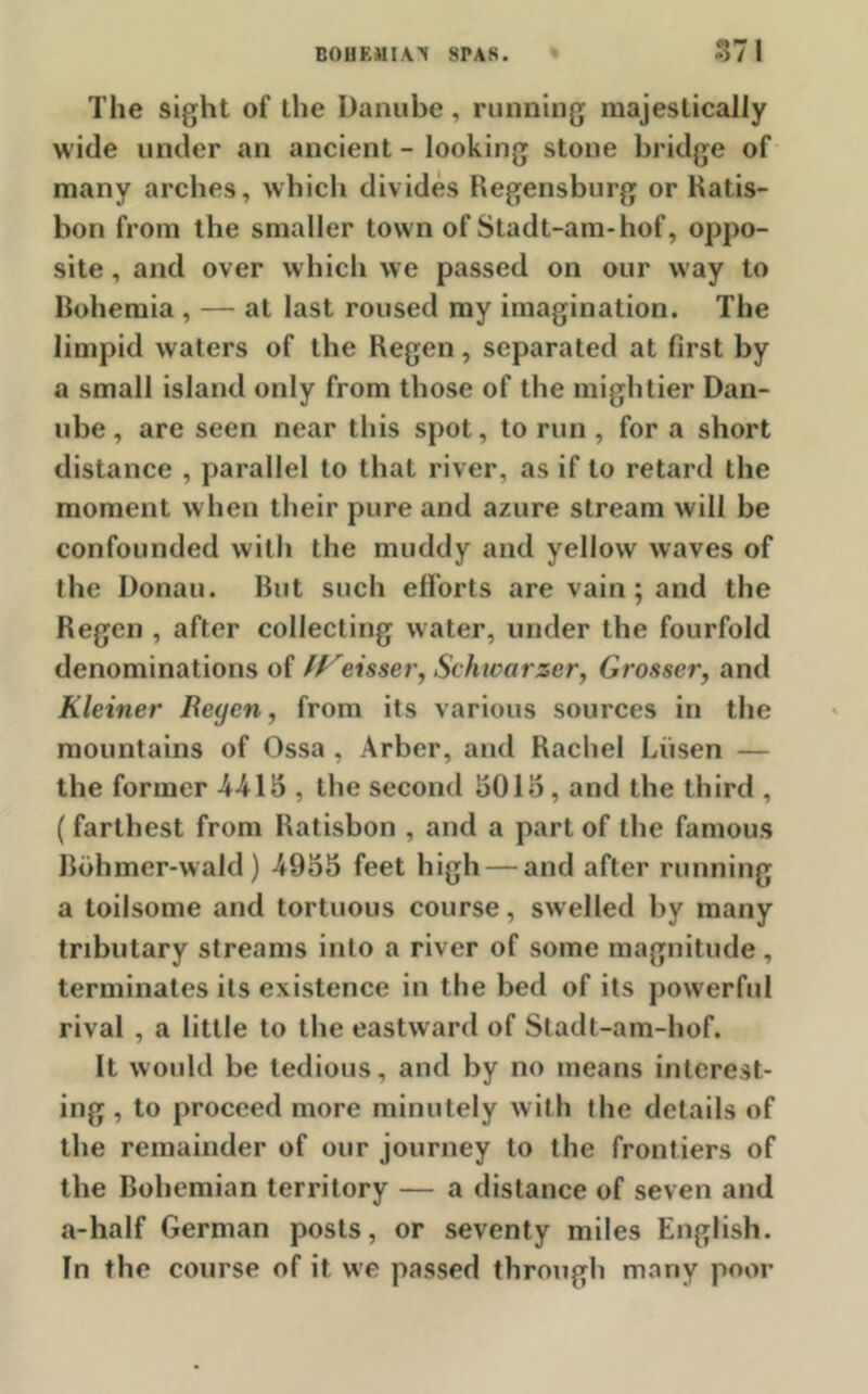 The sight of the Danube, running majestically wide under an ancient - looking stone bridge of many arches, which divides Regensburg or Ratis- bon from the smaller town of Stadt-am-hof, oppo- site , and over which we passed on our way to Bohemia , — at last roused my imagination. The limpid waters of the Regen, separated at first by a small island only from those of the mightier Dan- ube , are seen near this spot, to run, for a short distance , parallel to that river, as if to retard the moment when their pure and azure stream will be confounded with the muddy and yellow waves of the Donau. Rut such efforts are vain; and the Regen , after collecting water, under the fourfold denominations of IFeisser, Schioarxer, Grosser, and Kleiner Beyen, from its various sources in the mountains of Ossa , Arber, and Rachel Liisen — the former 4415 , the second 5015, and the third , ( farthest from Ratisbon , and a part of the famous Bohmer-wald) 4955 feet high — and after running a toilsome and tortuous course, swelled by many tributary streams into a river of some magnitude , terminates its existence in the bed of its powerful rival , a little to the eastward of Stadt-am-hof. It would be tedious, and by no means interest- ing , to proceed more minutely with the details of the remainder of our journey to the frontiers of the Bohemian territory — a distance of seven and a-half German posts, or seventy miles English. In the course of it we passed through many poor
