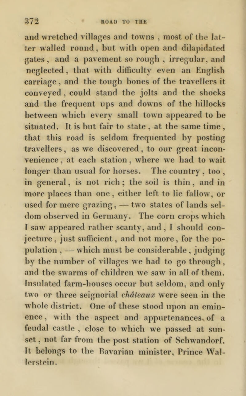 and wretched villages and towns , most of the lat- ter walled round, but with open and dilapidated gates, and a pavement so rough , irregular, and neglected, that with difficulty even an English carriage, and the tough bones of the travellers it conveyed, could stand the jolts and the shocks and the frequent ups and downs of the hillocks between which every small town appeared to be situated. It is but fair to state , at the same time, that this road is seldom frequented by posting travellers, as wre discovered, to our great incon- venience , at each station, where we had to wait longer than usual for horses. The country , too , in general, is not rich ; the soil is thin, and in more places than one, either left to lie fallow, or used for mere grazing, — two states of lands sel- dom observed in Germany. The corn crops which I saw appeared rather scanty, and, I should con- jecture, just sufficient, and not more, for the po- pulation , — which must be considerable , judging by the number of villages we had to go through , and the swarms of children we sawr in all of them. Insulated farm-houses occur but seldom, and only two or three seignorial chateaux were seen in the whole district. One of these stood upon an emin- ence, with the aspect and appurtenances, of a feudal castle , close to which we passed at sun- set , not far from the post station of Schwandorf. It belongs to the bavarian minister. Prince Wal- lerstein.