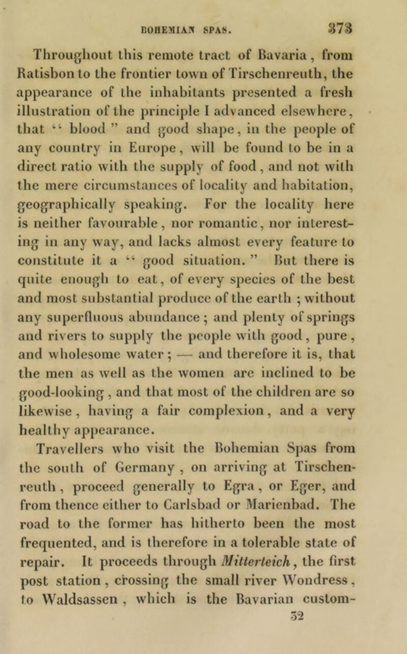 sm Throughout this remote tract of Bavaria, from Ratisbonto the frontier town of Tirschenrenth, the appearance of the inhabitants presented a fresh illustration of the principle I advanced elsewhere, that “ blood ” and good shape, in the people of any country in Europe, will be found to be in a direct ratio with the supply of food , and not with the mere circumstances of locality and habitation, geographically speaking. For the locality here is neither favourable, nor romantic, nor interest- ing in any way, and lacks almost every feature to constitute it a “ good situation. ” But there is cpiite enough to eat, of every species of the best and most substantial produce of the earth ; without any superfluous abundance; and plenty of springs and rivers to supply the people with good, pure, and wholesome water; — and therefore it is, that the men as well as the women are inclined to he good-looking , and that most of the children are so likewise , having a fair complexion, and a very healthy appearance. Travellers who visit the Bohemian Spas from the south of Germany , on arriving at Tirschen- reuth , proceed generally to Egra, or Eger, and from thence either to Carlsbad or Marienbad. The road to the former has hitherto been the most frequented, and is therefore in a tolerable state of repair. It proceeds through Dlittertcich, the first post station, crossing the small river Wondress. to Waldsassen , which is the Bavarian custom- 32