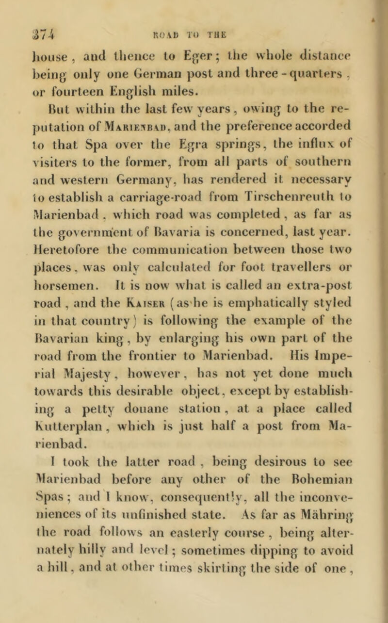 house , anti thence to Eger; the whole distance being only one German post and three-quarters , or fourteen English miles. But within the last few years, owing to the re- putation of Makikjkad. and the preference accorded to that Spa over the Egra springs, the influx of visiters to the former, from all parts of southern and western Germany, has rendered it necessary to establish a carriage-road from Tirschenreuth to Marienbad . which road was completed, as far as the government of Bavaria is concerned, last year. Heretofore the communication between those two places, was only calculated for foot travellers or horsemen. It is now what is called an extra-post road , and the Kaiser (as he is emphatically styled in that country) is following the example of the Bavarian king, by enlarging his own part of the road from the frontier to Marienbad. His Impe- rial Majesty, however, has not yet done much towards this desirable object, except by establish- ing a petty douane station, at a place called Kutterplan, which is just half a post from Ma- rienbad. 1 took the latter road , being desirous to see Marienbad before any other of the Bohemian Spas; and 1 know, consequently, all the inconve- niences of its unfinished state. As far as Mahring the road follows an easterly course, being alter- nately hilly and level; sometimes dipping to avoid a hill. and at other times skirting the side of one ,