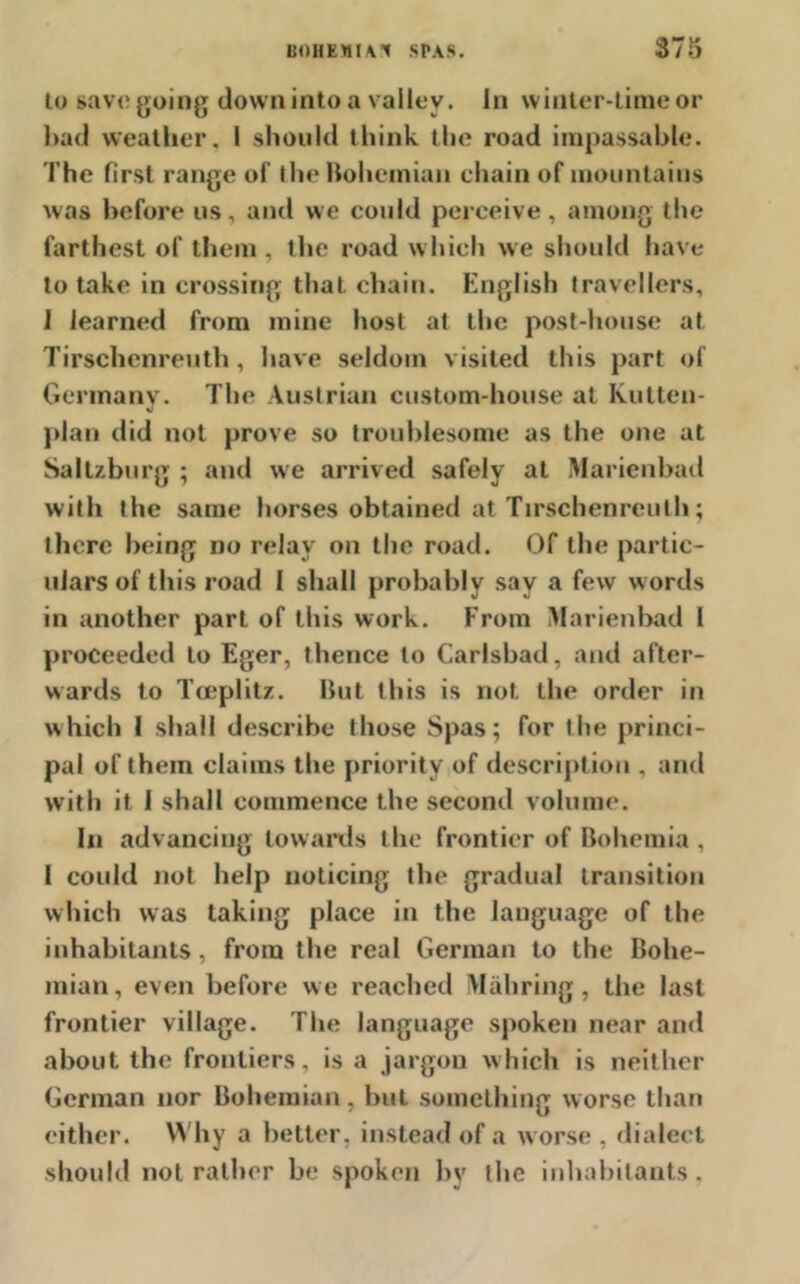 to save going down into a valley. In winter-time or bad weather, I should think the road impassable. The first range of the Bohemian chain of mountains was before us, and we could perceive, among the farthest of them, the road which we should have to take in crossing that chain. English travellers, 1 learned from mine host at the post-house at Tirschenreuth, have seldom visited this part of Germany. The Austrian custom-house at Kutten- plan did not prove so troublesome as the one at Saltzburg ; and we arrived safely at Marienbad with the same horses obtained at Tirschenreuth; there being no relay on the road. Of the partic- ulars of this road I shall probably say a few words in another part of this work. From IVIarienbad I proceeded to Eger, thence to Carlsbad, and after- wards to Tceplitz. But this is not the order in which 1 shall describe those Spas; for the princi- pal of them claims the priority of description , and with it I shall commence the second volume. In advancing towards the frontier of Bohemia , I could not help noticing the gradual transition which was taking place in the language of the inhabitants, from the real German to the Bohe- mian, even before we reached M ah ring, the last frontier village. The language spoken near and about the frontiers, is a jargon which is neither German nor Bohemian, but something worse than either. Why a belter, instead of a worse , dialect should not rather be spoken by the inhabitants.