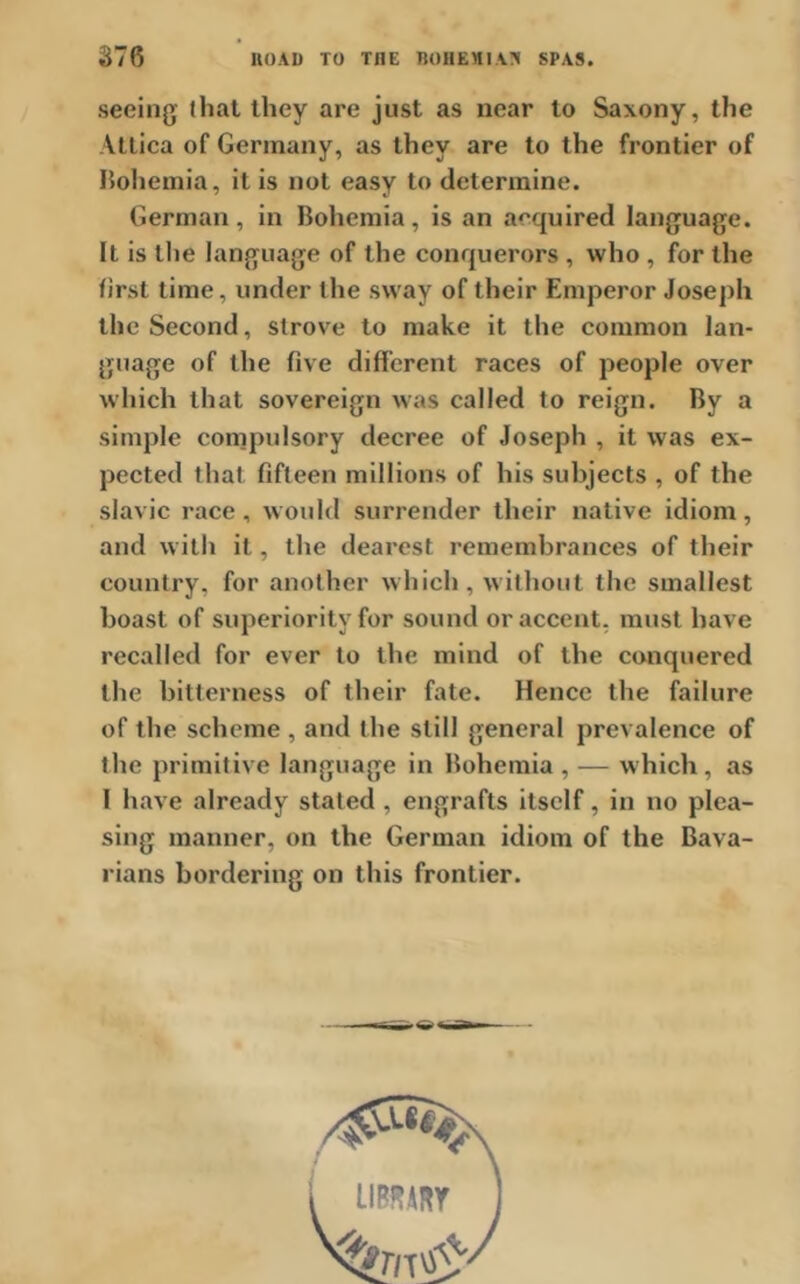 876 ROAD TO THE BOHEMIA?! SPAS. seeing that they are just as near to Saxony, the Attica of Germany, as they are to the frontier of Bohemia, it is not easy to determine. German, in Bohemia, is an acquired language. It is the language of the conquerors , who , for the first time, under the sway of their Emperor Joseph the Second, strove to make it the common lan- guage of the five different races of people over which that sovereign was called to reign. By a simple compulsory decree of Joseph , it was ex- pected that fifteen millions of his subjects , of the Slavic race, would surrender their native idiom, and with it, the dearest remembrances of their country, for another which , without the smallest boast of superiority for sound or accent, must have recalled for ever to the mind of the conquered the bitterness of their fate. Hence the failure of the scheme , and the still general prevalence of the primitive language in Bohemia , — which, as 1 have already stated , engrafts itself, in no plea- sing manner, on the German idiom of the Bava- rians bordering on this frontier.