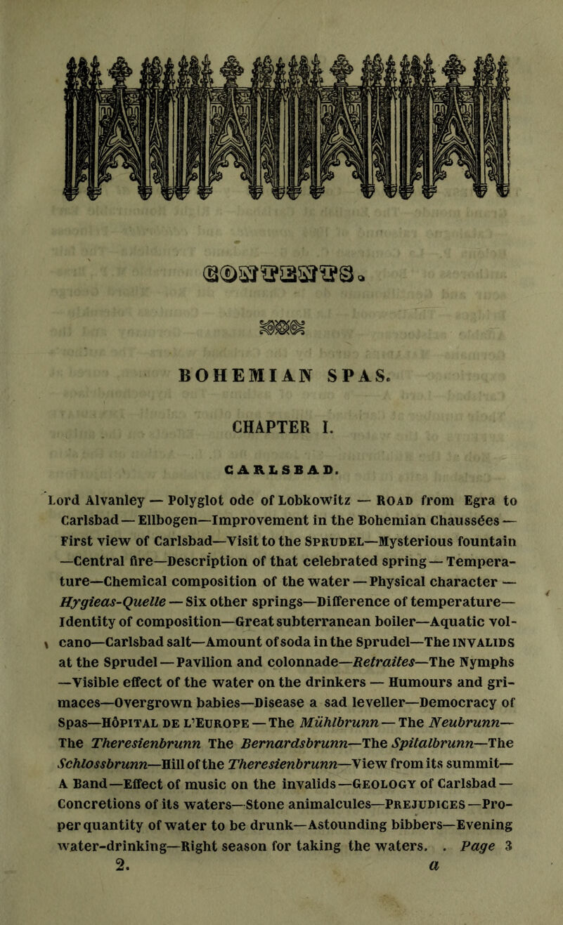 BOHEMIAN SPAS. CHAPTER I. CARLSBAD. Lord Alvanley — Polyglot ode of Lobkowitz — road from Egra to Carlsbad—Ellbogen—Improvement in the Bohemian Chauss6es — First view of Carlsbad—Visit to the Sprudel—Mysterious fountain —Central fire—Description of that celebrated spring — Tempera- ture—Chemical composition of the water — Physical character — Hygieas-Quelle — Six other springs—Difference of temperature- identity of composition—Great subterranean boiler—Aquatic vol- \ cano—Carlsbad salt—Amount of soda in the Sprudel—The invalids at the Sprudel—Pavilion and colonnade—/JefmzYej—The Nymphs —Visible effect of the water on the drinkers — Humours and gri- maces—Overgrown babies—Disease a sad leveller—Democracy of Spas—HfipiTAL DE L’EUROPE—The Muhlbrunn—T\\Q Neubrunn— The Theresienbrunn The Bernardsbrunn—ThQ Spitalbrunn—The Schlossbrunn—RiWoiilke Theresienbrunn—yievi from its summit— A Band—Effect of music on the invalids—Geology of Carlsbad — Concretions of its waters— Stone animalcules—Prejudices —Pro- per quantity of water to be drunk—Astounding bibbers—Evening water-drinking—Right season for taking the waters. . Page 3 2. a