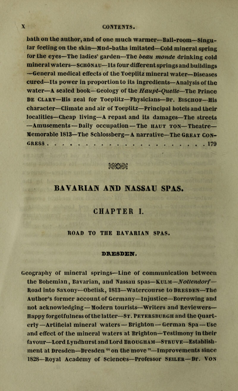 bath on the author, and of one much warmer—Ball-room—Singu- lar feeling on the skin—Mud-baths imitated—Cold mineral spring for the eyes—The ladies’ garden—The beau monde drinking cold mineral waters—schOnau—Its four different springs and buildings —General medical effects of the Toeplitz mineral water—Diseases cured—Its power in proportion to its ingredients—Analysis of the water—A sealed book—Geology of the Haupt-Quelle—The Prince DE Clary—His zeal for Toeplitz—Physicians—Dr. Bischof—His character—Climate and air of Toeplitz—Principal hotels and their localities—Cheap living—A repast and its damages—The streets —Amusements — Daily occupation — The haut ton—Theatre— Memorable 1813—The Schlossberg—A narrative—The Great Con- gress 179 BAVARIAN AND NASSAU SPAS. CHAPTER I. ROAD TO THE BAVARIAN SPAS. DRESDEN. Geography of mineral springs—Line of communication between the Bohemian, Bavarian, and Nassau spas—Kulm—Nollendorf— Road into Saxony—Obelisk, 1813—Watercourse to Dresden—The Author’s former accountof Germany—injustice—Borrowing and not acknowledging—Modern tourists—Writers and Reviewers— Happy forgetfulness of the latter—St. Petersburgh and the Quart- erly—Artificial mineral waters — Brighton—German Spa—Use and effect of the mineral waters at Brighton—Testimony in their favour—Lord Lyndhurst and Lord Brougham—Struve—Establish- ment at Dresden—Dresden “ on the move ”—Improvements since 1828—Royal Academy of Sciences—Professor Seiler—Dr. von