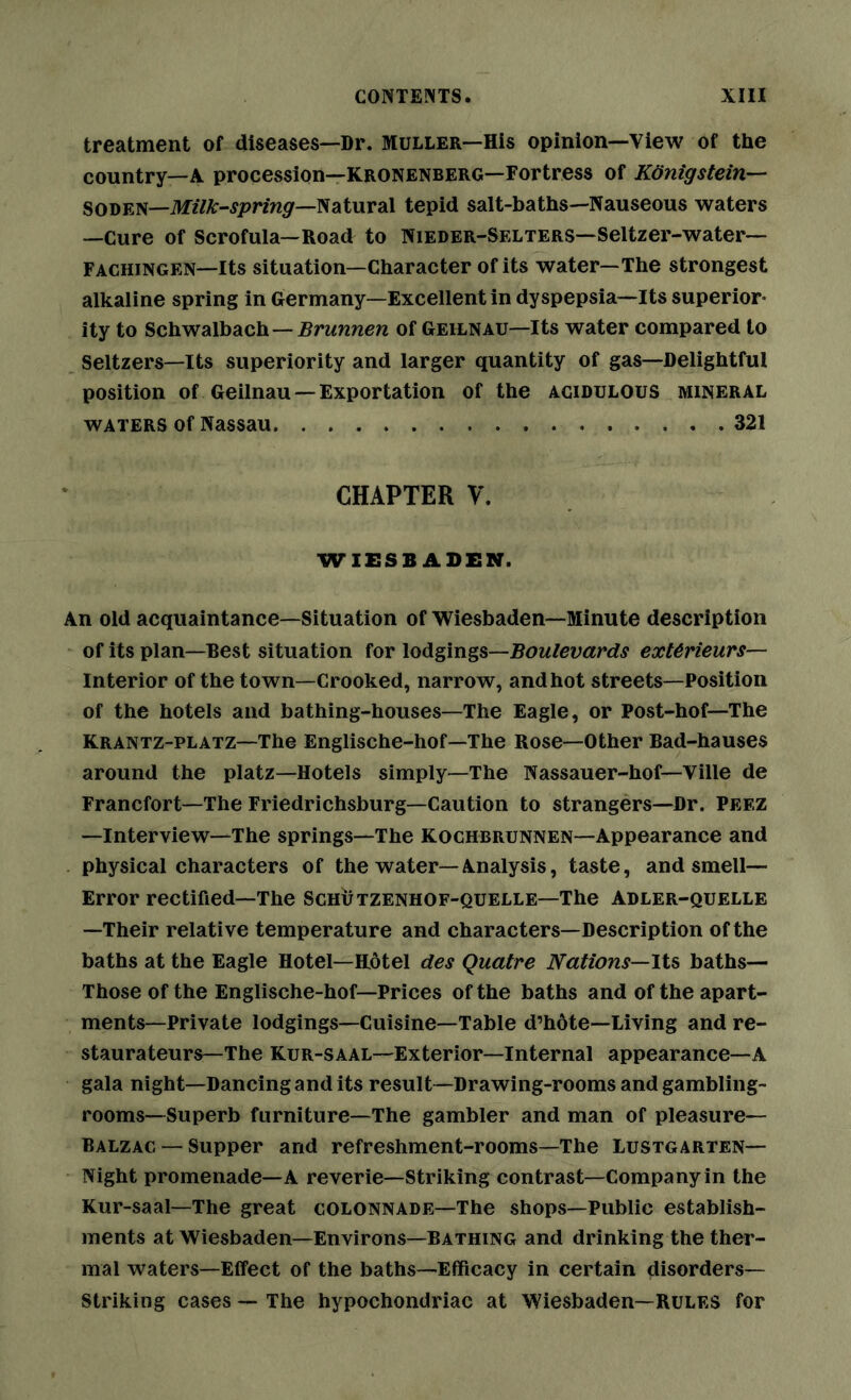 treatment of diseases—Dr. Muller—His opinion—View of the country—A procession—Kronenberg—Fortress of Konigstein— SODEN—Mz7A:-J/>rm5r—Natural tepid salt-baths—Nauseous waters —Cure of Scrofula—Road to Nieder-Selters—Seltzer-water— Fachingen—Its situation—Character of its water—The strongest alkaline spring in Germany—Excellent in dyspepsia—Its superior- ity to Schwalbach—of Geilnau—Its water compared to Seltzers—Its superiority and larger quantity of gas—Delightful position of Geilnau — Exportation of the acidulous mineral waters of Nassau 321 CHAPTER V. WIESBADEN. An old acquaintance—Situation of Wiesbaden—Minute description of its plan—Best situation for Boulevards ext^rieurs— Interior of the town—Crooked, narrow, and hot streets—Position of the hotels and bathing-houses—The Eagle, or Post-hof—The Krantz-platz—The Englische-hof—The Rose—Other Bad-hauses around the platz—Hotels simply—The Nassauer-hof—Ville de Francfort—The Friedrichsburg—Caution to strangers—Dr. Peez —Interview—The springs—The Kochbrunnen—Appearance and physical characters of the water—Analysis, taste, and smell— Error rectified—The Schutzenhof-quelle—The Adler-quelle —Their relative temperature and characters—Description of the baths at the Eagle Hotel—Hotel des Quatre Nations—lU baths— Those of the Englische-hof—Prices of the baths and of the apart- ments—Private lodgings—Cuisine—Table d’hote—Living and re- staurateurs—The KUR-SAAL—Exterior—Internal appearance—A gala night—Dancing and its result—Drawing-rooms and gambling- rooms—Superb furniture—The gambler and man of pleasure— Balzac — Supper and refreshment-rooms—The Lustgarten— Night promenade—A reverie—Striking contrast—Company in the Kur-saal—The great colonnade—The shops—Public establish- ments at Wiesbaden—Environs—Bathing and drinking the ther- mal waters—Effect of the baths—Efficacy in certain disorders— Striking cases — The hypochondriac at Wiesbaden—Rules for