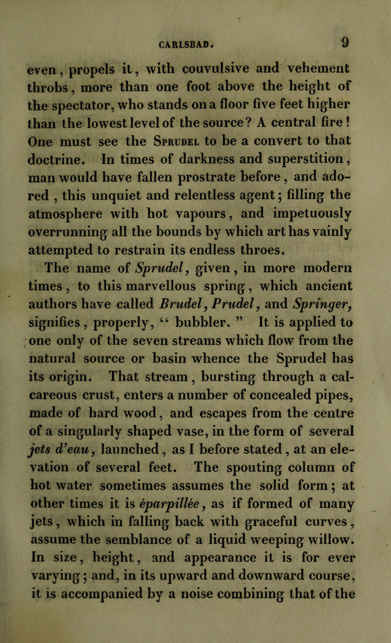 even, propels it, with convulsive and vehement throbs, more than one foot above the height of the spectator, who stands on a floor five feet higher than the lowest level of the source ? A central fire ! One must see the Sprudel to be a convert to that doctrine. In times of darkness and superstition, man would have fallen prostrate before, and ado- red , this unquiet and relentless agent; filling the atmosphere with hot vapours, and impetuously overrunning all the bounds by which art has vainly attempted to restrain its endless throes. The name of Sprudely given, in more modern times, to this marvellous spring, which ancient authors have called Brudel, Prudely and Springer^ signifies, properly, bubbler. ” It is applied to one only of the seven streams which flow from the natural source or basin whence the Sprudel has its origin. That stream, bursting through a cal- careous crust, enters a number of concealed pipes, made of hard wood, and escapes from the centre of a singularly shaped vase, in the form of several jets d^eauy launched, as I before stated, at an ele- vation of several feet. The spouting column of hot water sometimes assumes the solid form; at other times it is eparpillee, as if formed of many jets, which in falling back with graceful curves, assume the semblance of a liquid weeping willow. In size, height, and appearance it is for ever varying; and, in its upward and downward course, it is accompanied by a noise combining that of the