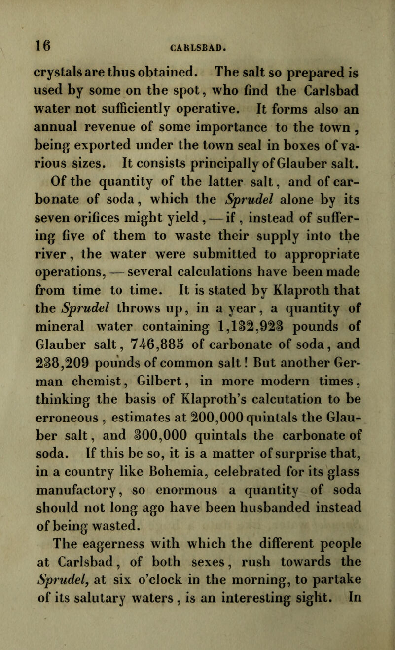 crystals are thus obtained. The salt so prepared is used by some on the spot, who find the Carlsbad water not sufficiently operative. It forms also an annual revenue of some importance to the town , being exported under the town seal in boxes of va- rious sizes. It consists principally of Glauber salt. Of the quantity of the latter salt, and of car- bonate of soda, which the Sprudel alone by its seven orifices might yield,—if , instead of suffer- ing five of them to waste their supply into the river, the water were submitted to appropriate operations, — several calculations have been made from time to time. It is stated by Klaproth that the Sprudel throws up, in a year, a quantity of mineral water containing 1,1^2,928 pounds of Glauber salt, 746,885 of carbonate of soda, and 288,209 pounds of common salt! But another Ger- man chemist, Gilbert, in more modern times, thinking the basis of Klaproth’s calcutation to be erroneous , estimates at 200,000 quintals the Glau- ber salt, and 800,000 quintals the carbonate of soda. If this be so, it is a matter of surprise that, in a country like Bohemia, celebrated for its glass manufactory, so enormous a quantity of soda should not long ago have been husbanded instead of being wasted. The eagerness with which the different people at Carlsbad, of both sexes, rush towards the Sprudel, at six o’clock in the morning, to partake of its salutary waters , is an interesting sight. In