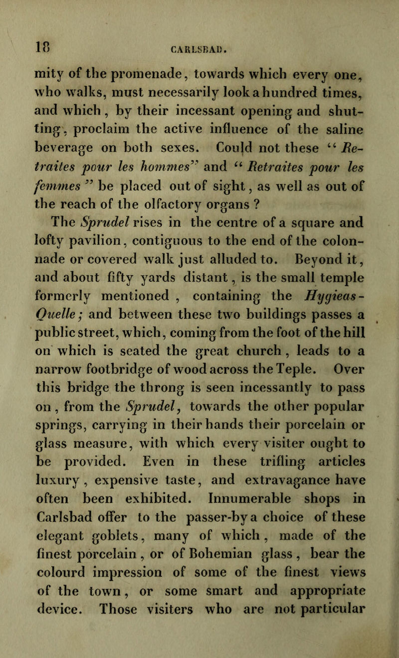 mity of the promenade, towards which every one, who walks, must necessarily look a hundred times, and which , by their incessant opening and shut- ting, proclaim the active influence of the saline beverage on both sexes. Could not these ‘‘ Re- traites pour les homnies^' and Retraites pour les femmes be placed out of sight, as well as out of the reach of the olfactory organs ? The Sprudel rises in the centre of a square and lofty pavilion, contiguous to the end of the colon- nade or covered walk just alluded to. Beyond it, and about fifty yards distant, is the small temple formerly mentioned , containing the Hygieas- Ouelle; and between these two buildings passes a public street, which, coming from the foot of the hill on which is seated the great church , leads to a narrow footbridge of wood across theTeple. Over this bridge the throng is seen incessantly to pass on , from the Sprudely towards the other popular springs, carrying in their hands their porcelain or glass measure, with which every visiter ought to be provided. Even in these trifling articles luxury , expensive taste, and extravagance have often been exhibited. Innumerable shops in Carlsbad offer to the passer-by a choice of these elegant goblets, many of which , made of the finest porcelain , or of Bohemian glass , bear the colourd impression of some of the finest views of the town, or some smart and appropriate device. Those visiters who are not particular