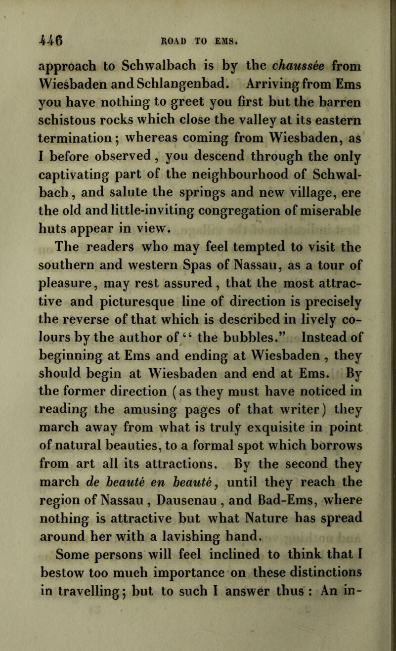 approach to Schwalbach is by the chaussee from Wiesbaden and Schlangenbad. Arriving from Ems you have nothing to greet you first but the barren schistous rocks which close the valley at its eastern termination; whereas coming from Wiesbaden, as I before observed, you descend through the only captivating part of the neighbourhood of Schwal- bach , and salute the springs and new village, ere the old and little-inviting congregation of miserable huts appear in view. The readers who may feel tempted to visit the southern and western Spas of Nassau, as a tour of pleasure, may rest assured, that the most attrac- tive and picturesque line of direction is precisely the reverse of that which is described in lively co- lours by the author of‘‘ the bubbles.” Instead of beginning at Eras and ending at Wiesbaden , they should begin at Wiesbaden and end at Ems. By the former direction (as they must have noticed in reading the amusing pages of that writer) they march away from what is truly exquisite in point of natural beauties, to a formal spot which borrows from art all its attractions. By the second they march de heaute en heaute, until they reach the region of Nassau , Dausenau , and Bad-Ems, where nothing is attractive but what Nature has spread around her with a lavishing hand. Some persons will feel inclined to think that I bestow too much importance on these distinctions in travelling; but to such I answer thus : An in-
