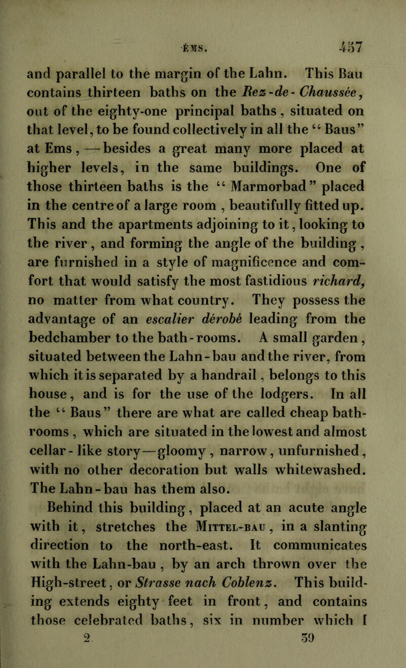 •fiMS. A'61 and parallel to the margin of the Lahn. This Ban contains thirteen baths on the Rez-de- Chaussee^ out of the eighty-one principal baths , situated on that level, to be found collectively in all the Bans” at Ems, — besides a great many more placed at higher levels, in the same buildings. One of those thirteen baths is the Marmorbad” placed in the centre of a large room , beautifully fitted up. This and the apartments adjoining to it, looking to the river , and forming the angle of the building , are furnished in a style of magnificence and com- fort that v^ould satisfy the most fastidious richard, no matter from what country. They possess the advantage of an escalier derobe leading from the bedchamber to the bath-rooms. A small garden, situated between the Lahn-bau and the river, from which it is separated by a handrail, belongs to this house, and is for the use of the lodgers. In all the ‘ Bans ” there are what are called cheap bath- rooms , which are situated in the lowest and almost cellar - like story—gloomy , narrow, unfurnished, with no other decoration but walls whitewashed. The Lahn-bau has them also. Behind this building, placed at an acute angle with it, stretches the Mittel-bau , in a slanting direction to the north-east. It communicates with the Lahn-bau , by an arch thrown over the High-street, or Strasse nach Coblenz. This build- ing extends eighty feet in front, and contains those celebrated baths, six in number which I