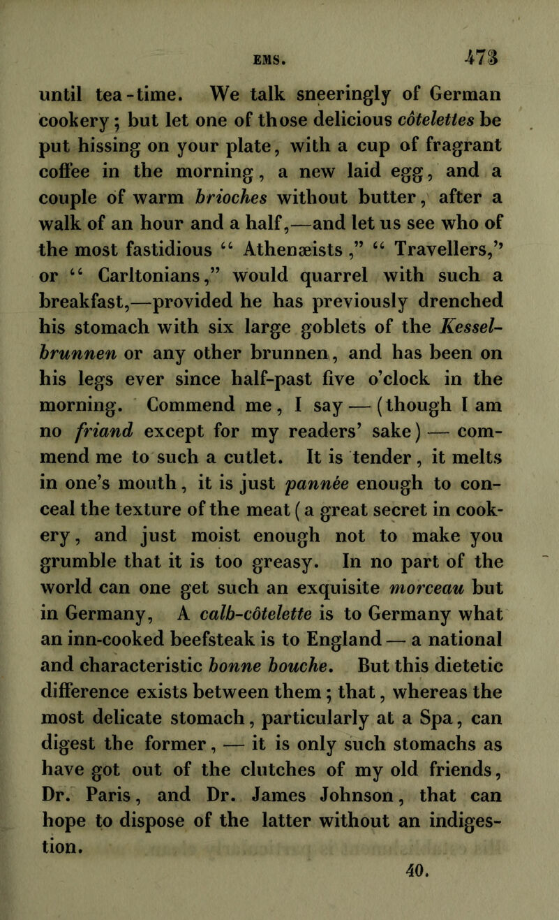 47S until tea-time. We talk sneeringly of German cookery; but let one of those delicious cdtelettes be put hissing on your plate, with a cup of fragrant coflFee in the morning, a new laid egg, and a couple of warm brioches without butter, after a walk of an hour and a half,—and let us see who of the most fastidious “ Athenaeists ,” Travellers,’’ or Carltonians,” would quarrel with such a breakfast,—provided he has previously drenched his stomach with six large goblets of the KesseU hrunnen or any other brunnen, and has been on his legs ever since half-past five o’clock in the morning. Commend me, I say — (though lam no friand except for my readers’ sake) — com- mend me to such a cutlet. It is tender, it melts in one’s mouth, it is just 'pannee enough to con- ceal the texture of the meat (a great secret in cook- ery, and just moist enough not to make you grumble that it is too greasy. In no part of the world can one get such an exquisite morceau but in Germany, A calb-cdtelette is to Germany what an inn-cooked beefsteak is to England — a national and characteristic bonne bouche. But this dietetic difference exists between them; that, whereas the most delicate stomach, particularly at a Spa, can digest the former, — it is only such stomachs as have got out of the clutches of my old friends, Dr. Paris, and Dr. James Johnson, that can hope to dispose of the latter without an indiges- tion. 40.