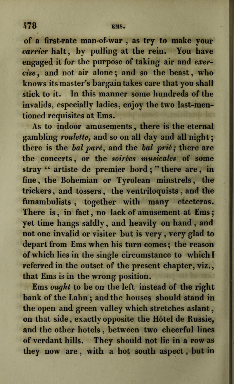 of a first-rate man-of-war , as try to make your carrier halt, by pulling at the rein. You have engaged it for the purpose of taking air and exer- cise j and not air alone; and so the beast, who knows its master’s bargain takes care that you shall stick to it. In this manner some hundreds of the invalids, especially ladies, enjoy the two last-men- tioned requisites at Ems. As to indoor amusements, there is the eternal gambling roulette, and so on all day and all night; there is the bal pare, and the bal prie; there are the concerts, or the soirees musicales of some stray artiste de premier bord; ’’there are, in fine, the Bohemian or Tyrolean minstrels, the trickers, and tossers, the ventriloquists, and the funambulists , together with many etceteras. There is, in fact, no lack of amusement at Ems; yet time hangs saldly, and heavily on hand, and not one invalid or visiter but is very, very glad to depart from Ems when his turn comes; the reason of which lies in the single circumstance to which I referred in the outset of the present chapter, viz., that Ems is in the wrong position. Ems ought to be on the left instead of the right bank of the Lahn; and the houses should stand in the open and green valley which stretches aslant, on that side, exactly opposite the H6tel de Russie, and the other hotels, between two cheerful lines of verdant hills. They should not lie in a row as they now are, with a hot south aspect, but in