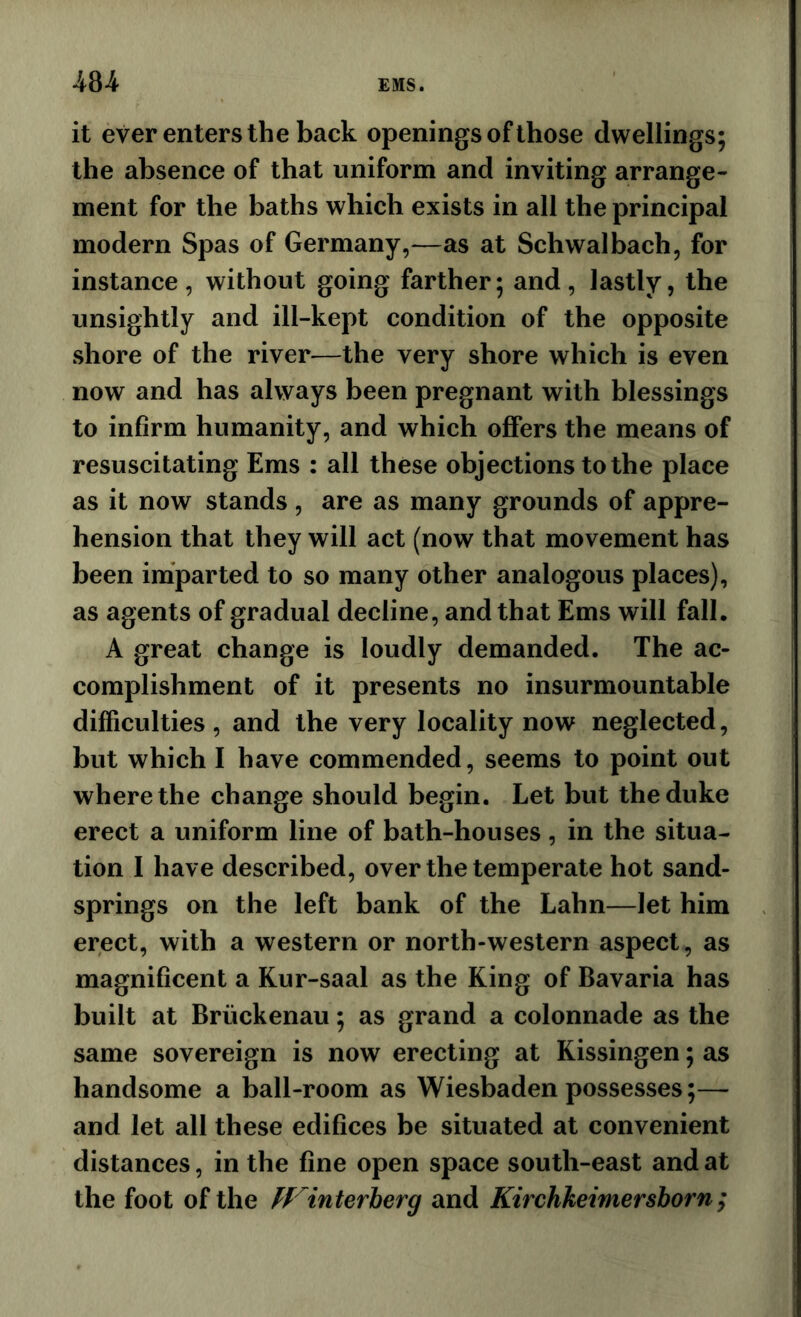 it ever enters the back openings of those dwellings; the absence of that uniform and inviting arrange- ment for the baths which exists in all the principal modern Spas of Germany,—as at Schwalbach, for instance, without going farther; and, lastly, the unsightly and ill-kept condition of the opposite shore of the river—the very shore which is even now and has always been pregnant with blessings to infirm humanity, and which offers the means of resuscitating Ems : all these objections to the place as it now stands , are as many grounds of appre- hension that they will act (now that movement has been imparted to so many other analogous places), as agents of gradual decline, and that Ems will fall. A great change is loudly demanded. The ac- complishment of it presents no insurmountable difficulties , and the very locality now neglected, but which I have commended, seems to point out where the change should begin. Let but the duke erect a uniform line of bath-houses, in the situa- tion I have described, over the temperate hot sand- springs on the left bank of the Lahn—let him erect, with a western or north-western aspect, as magnificent a Kur-saal as the King of Bavaria has built at Briickenau; as grand a colonnade as the same sovereign is now erecting at Kissingen; as handsome a ball-room as Wiesbaden possesses;— and let all these edifices be situated at convenient distances, in the fine open space south-east and at the foot of the ff'^interherg and Kirchkeimersborn;