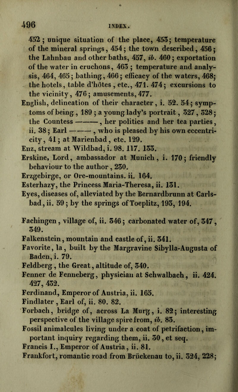 452; unique situation of the place, 455; temperature of the mineral springs, 454; the town described, 456; the Lahnbau and other baths, 457, ih. 460; exportation of the water in cruchons, 465 ; temperature and analy- sis, 464, 465; bathing, 466; efficacy of the waters, 468; the hotels, table d’hotes , etc., 471. 474; excursions to the vicinity, 476; amusements,477. English, delineation of their character, i. 52. 54; symp- toms of being , 189 ; a young lady’s portrait, 527, 528; the Countess , her politics and her tea parties, ii. 38; Earl , who is pleased by his own eccentri- city, 41; atMarienbad, etc. 129. Eiiz, stream at Wildbad, i. 98. 117. 155. Erskine, Lord, ambassador at Munich, i. 170; friendly behaviour to the author, 250. Erzgebirge, or Ore-mountains, ii. 164. Esterhazy, the Princess Maria-Theresa, ii. 151. Eyes, diseases of, alleviated by the Bernardbrunn at Carls- bad, ii. 59 ; by the springs of Toeplitz, 195, 194. Fachingen, village of, ii. 546; carbonated water of, 547, 549. Falkenstein, mountain and castle of, ii. 541. Favorite, la, built by the Margravine Sibylla-Augusta of Baden, i. 79. Feldberg, the Great, altitude of, 540. Fenner de Femieberg, physician at Schwalbach, ii. 424. 427, 452. Ferdinand, Emperor of Austria, ii. 165. Findlater , Earl of, ii. 80. 82. Forbach, bridge of, across La Murg, i. 82; interesting perspective of the village spire from, ih. 85. Fossil animalcules living under a coat of petrifaction, im- portant inquiry regarding them, ii. 50, et seq. Francis I., Emperor of Austria, ii. 81. Frankfort, romantic road from Briickenau to, ii. 524, 228;