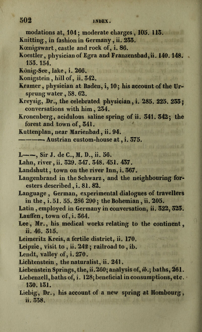 modations at, 104; moderate charges, 105. 113. Knitting, in fashion in Germany, ii. 233. Koenigywart, castle and rock of, i. 86. Koestler, physician of Egra and Franzensbad,ii. 140.148. 153.154. Konig-See, lake, i. 266, Ronigstein, hill of, ii. 342. Kramer, physician at Baden, i, 10; his account of the Ur- sprung water , 58. 62. Kreysig, Dr., the celebrated physician, i. 285. 225. 233; conversations with him, 234. Kronenberg, acidulous saline spring of ii. 341. 342; the forest and town of, 341. Kuttenplan, near Marienbad, ii. 94. Austrian custom-house at, i. 375. L Sir J. deC.,M. D.,ii. 56. Lahn, river, ii. 329. 347. 348. 451. 457. Landshutt, town on the river Inn, i. 367. Langenbrand in the Schwarz, and the neighbouring for- esters described, i. 81. 82. Language , German, experimental dialogues of travellers in the, i. 51. 55. 286 290; the Bohemian, ii. 205. Latin, employed in Germany in conversation, ii. 322, 323. Lauffen, town of, i. 364. Lee, Mr., his medical works relating to the continent, ii. 46. 315. Leimeritz Kreis, a fertile district, ii. 170. Leipzic, visit to , ii. 242 ; railroad to, ib. Lendt, valley of, i. 270. Lichtenstein , the naturalist, ii. 241. Liebenstein Springs, the, ii.260; analysis of, ih,'y baths, 261. Liebenzell,baths of, i. 128;beneficial in consumptions, etc. 130.131. Liebig, Dr., his account of a new spring at Hombourg, ii. 358.