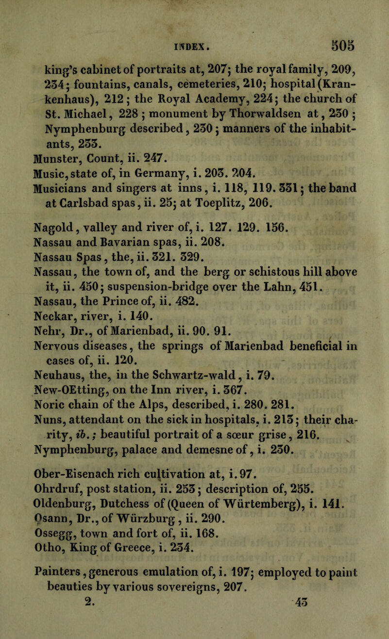 king’s cabinet of portraits at, 207; the royal family, 209, 234; fountains, canals, cemeteries, 210; hospital (Kran- kenhaus), 212 ; the Royal Academy, 224; the church of St. Michael, 228 ; monument by Thorwaldsen at, 230 ; Nymphenburg described, 230; manners of the inhabit- ants, 233. Munster, Count, ii. 247. Music,state of, in Germany, i. 203. 204. Musicians and singers at inns, i. 118, 119.331; the band at Carlsbad spas, ii. 25; at Toeplitz, 206. Nagold, valley and river of, i. 127. 129. 156. Nassau and Bavarian spas, ii. 208. Nassau Spas, the, ii. 321. 329. Nassau, the town of, and the berg or schistous hill above it, ii. 450; suspension-bridge over the Lahn, 451. Nassau, the Prince of, ii. 482. Neckar, river, i. 140. Nehr, Dr., of Marienbad, ii. 90. 91. Nervous diseases, the springs of Marienbad beneficial in cases of, ii. 120. Neuhaus, the, in the Schwartz-wald, i. 79. New-OEtting, on the Inn river, i. 367. Noric chain of the Alps, described, i. 280. 281. Nuns, attendant on the sick in hospitals, i. 213; their cha- rity, ; beautiful portrait of a sceur grise, 216. Nymphenburg, palace and demesne of, i. 230. Ober-Eisenach rich cultivation at, i.97. Ohrdruf, post station, ii. 253; description of, 255. Oldenburg, Dutchess of (Queen of Wiirtemberg), i. 141. Osann, Dr., of Wurzburg, ii. 290. Ossegg, town and fort of, ii. 168. Otho, King of Greece, i. 234. Painters, generous emulation of, i. 197; employed to paint beauties by various sovereigns, 207. 2. 43