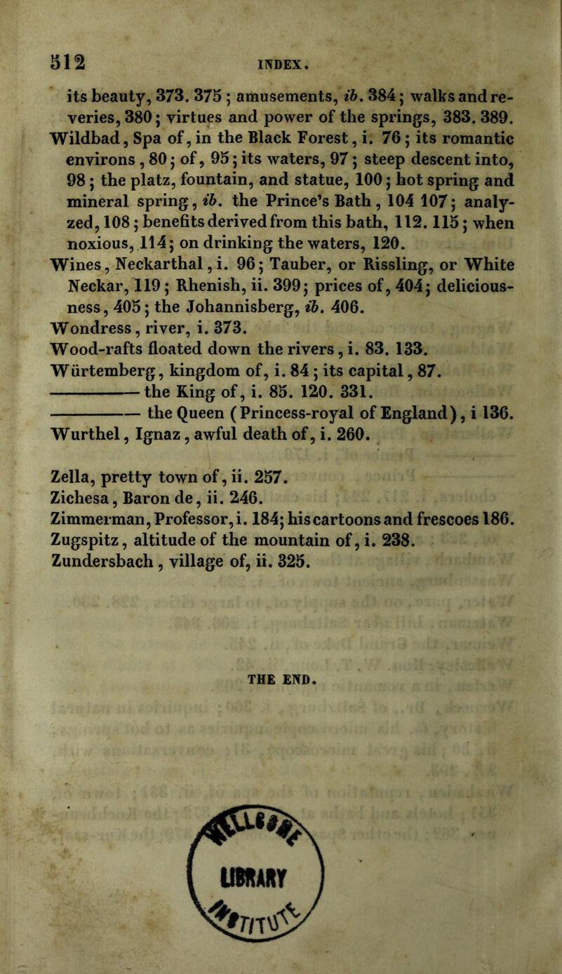 312 its beauty, 373. 375 ; amusements, ih, 384; walks and re- veries, 380; virtues and power of the springs, 383. 389. Wildbad, Spa of, in the Black Forest, i. 76; its romantic environs , 80; of, 95; its waters, 97; steep descent into, 98; the platz, fountain, and statue, 100; hot spring and mineral spring, the Prince’s Bath, 104 107; analy- zed, 108; benefits derived from this bath, 112.115; when noxious, 114; on drinking the waters, 120. Wines, Neckarthal, i. 96; Tauber, or Rissling, or White Neckar, 119; Rhenish, ii. 399; prices of, 404; delicious- ness, 405; the Johannisberg, ih» 406. Wondress, river, i. 373. Wood-rafts floated down the rivers, i. 83. 133. Wiirtemberg, kingdom of, i. 84 ; its capital, 87. the King of, i. 85. 120. 331. the Queen (Princess-royal of England), i 136. Wurthel, Ignaz, awful death of, i. 260. Zella, pretty town of, ii. 257. Zichesa, Baron de, ii. 246. Zimmerman, Professor, i. 184; his cartoons and frescoes 186. Zugspitz, altitude of the mountain of, i. 238. Zundersbach, village of, ii. 325. THE END.