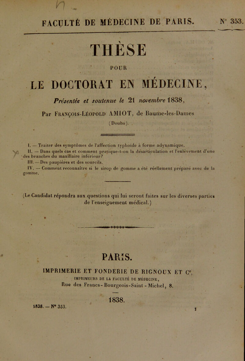 FACULTÉ DE MÉDECINE DE PARIS. N“ 353. THÈSE POUR • , f ’ * LE DOCTORAT EN MÉDECINE, Présentée et soutenue le 21 novembre 1838, Par FràNÇOIS-LéOPOLD AMIOT, de Baume-les-Dames (Doubs). , I. — Traiter des symptômes de l’affection typhoïde à forme adynamique. II. — Dans quels cas et comment pratique-t-on la désarticulation et l’enlèvement d’une des branches du maxillaire inférieur? III. — Des paupières et des sourcils. IV. — Comment reconnaître si le sirop de gomme a été réellement préparé avec de la gomme. (Le Candidat répondra aux queslions qui lui seront faites sur les diverses partie» de l’enseignement médical.) PARIS. IMPRIMERIE ET FONDERIE DE RIGNOUX ET Ce, IMPRIMEURS DE LA FACULTÉ DE MÉDECINE, Rue des Francs-Bourgeois-Saint - Michel, 8. 1838. - N® 353. 1838.