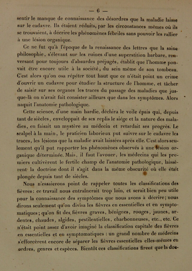 sentir le manque de connaissance des désordres que la maladie laisse sur le cadavre. Us étaient réduits, par les circonstances mêmes où ils se trouvaient, à décrire les phénomènes fébriles sans pouvoir les rallier à une lésion organique. Ce ne fut qu’à l’époque de la renaissance des lettres que la saine philosophie, s’élevant sur les ruines d’une superstition barbare, ren- versant pour toujours d’absurdes préjugés, établit que l’homme pou- vait être encore utile à la société, du sein même de son tombeau. C’est alors qu’on osa répéter tout haut que ce n’était point un crime d’ouvrir un cadavre pour étudier la structure de l’homme, et tâcher de saisir sur ses organes les traces du passage des maladies que jus- que-là on n’avait fait consister ailleurs que dans les symptômes. Alors naquit l’anatomie pathologique. Cette science, d’une main hardie, déchira le voile épais qui, depuis tant de siècles, enveloppait de ses replis le siège et la nature des mala- dies, en faisait un mystère au médecin et retardait ses progrès. Le scalpel à la main , le praticien laborieux put suivre sur le cadavre les traces, les lésions que la maladie avait laissées après elle. C’est alors seu- lement qu’il put rapporter les phénomènes observés à une lésion or- ganique déterminée. Mais, il faut l’avouer, les médecins qui les pre- miers cultivèrent le fertile champ de l’anatomie pathologique, laissè- rent la doctrine dont il s’agit dans la même obscurité où elle était plongée depuis tant de siècles. Nous n’essaierons point de rappeler toutes les classifications des fièvres: ce travail nous entraînerait trop loin, et serait bien peu utile pour la connaissance des symptômes que nous avons à décrire; nous dirons seulement qu’on divisa les fièvres en essentielles et en sympto- matiques ; qu’on fit des,fièvres graves, bénignes, rouges, jaunes, ar- dentes, chaudes, algides, pestilentielles, charbonneuses, etc., etc. Ce n'était point assez d’avoir imaginé la classification capitale des fièvres en essentielles et en symptomatiques : un grand nombre de médecins s’efforcèrent encore de séparer les fièvres essentielles elles-mêmes en ordres, genres et espèces. Bientôt ces classifications firent que la doc-