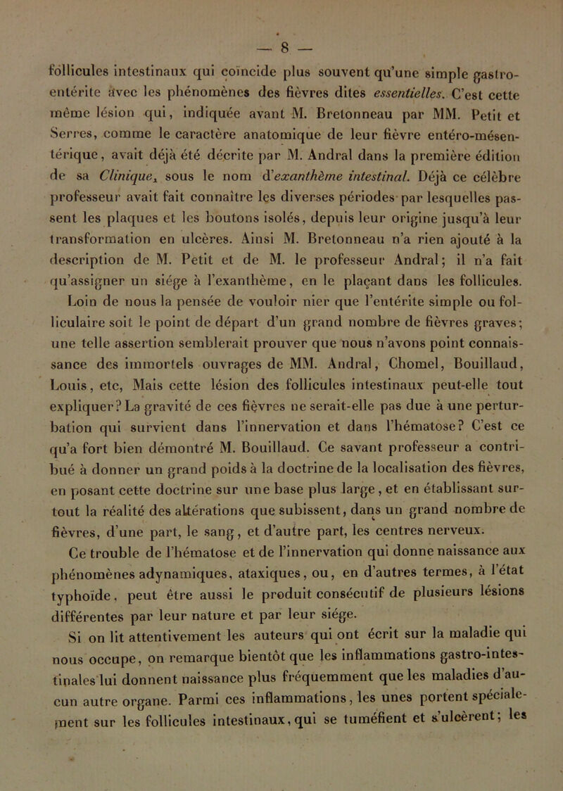 follicules intestinaux qui coïncide plus souvent qu’une simple gastro- entérite avec les phénomènes des fièvres dites essentielles. C’est cette même lésion qui, indiquée avant M. Bretonneau par MM. Petit et Serres, comme le caractère anatomique de leur fièvre entéro-mésen- térique, avait déjà été décrite par M. Andral dans la première édition de sa Clinique.\ sous le nom à'exanthème intestinal. Déjà ce célèbre professeur avait fait connaître les diverses périodes par lesquelles pas- sent les plaques et les boutons isolés, depuis leur origine jusqu’à leur transformation en ulcères. Ainsi M. Bretonneau n’a rien ajouté à la description de M. Petit et de M. le professeur Andral; il n’a fait qu’assigner un siège à l’exanthème, en le plaçant dans les follicules. Loin de nous la pensée de vouloir nier que l’entérite simple ou fol- liculaire soit le point de départ d’un grand nombre de fièvres graves; une telle assertion semblerait prouver que nous n’avons point connais- sance des immortels ouvrages de MM. Andral, Chomel, Bouillaud, Louis, etc, Mais cette lésion des follicules intestinaux peut-elle tout expliquer? La gravité de ces fièvres ne serait-elle pas due à une pertur- bation qui survient dans l’innervation et dans l’hématose? C’est ce qu’a fort bien démontré M. Bouillaud. Ce savant professeur a contri- bué à donner un grand poids à la doctrine de la localisation des fièvres, en posant cette doctrine sur une base plus large , et en établissant sur- tout la réalité des altérations que subissent, dans un grand nombre de fièvres, d’une part, le sang, et d’autre part, les centres nerveux. Ce trouble de l’hématose et de l’innervation qui donne naissance aux phénomènes adynamiques, ataxiques, ou, en d’autres termes, à 1 état typhoïde, peut être aussi le produit consécutif de plusieurs lésions différentes par leur nature et par leur siège. Si on lit attentivement les auteurs qui ont écrit sur la maladie qui nous occupe, on remarque bientôt que les inflammations gastro-intes- tinales lui donnent naissance plus fréquemment que les maladies d’au- cun autre organe. Parmi ces inflammations, les unes poi tent spéciale paent sur les follicules intestinaux, qui se tuméfient et s’ulcèrent; les