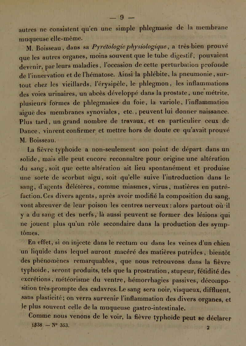 autres ne consistent qu’en une simple phlegmasie de la membrane muqueuse elle-même. M. Boisseau, dans sa Pyrétologiephysiologique, a très-bien prouvé que les autres organes, moins souvent que le tube digestif, pouvaient devenir, parleurs maladies, l’occasion de cette perturbation profonde de l’innervation et de l’hématose. Ainsi la phlébite, la pneumonie, sur- tout chez les vieillards, l’érysipèle, le phlegmon, les inflammations « des voies urinaires, un abcès développé dans la prostate, une métrite, plusieurs formes de phlegmasies du foie, la variole, l’inflammation aiguë des membranes synoviales, etc., peuvent lui donner naissance. Plus tard, un grand nombre de travaux, et en particulier ceux de Dance, vinrent confirmer et mettre hors de doute ce qu’avait prouvé M. Boisseau. La fièvre typhoïde a non-seulement son point de départ dans un solide, mais elle peut encore reconnaître pour origine une altération du sang, soit que cette altération ait lieu spontanément et produise une sorte de scorbut aigu, soit qu’elle suive l’introduction dans le sang, d'agents délétères, comme miasmes, virus, matières en putré- faction. Ces divers agents, après avoir modifié la composition du sang, vont abreuver de leur poison les centres nerveux: alors partout où il y a du sang et des nerfs, là aussi peuvent se former des lésions qui ne jouent plus qu’un rôle secondaire dans la production des symp- tômes. En effet, si on injecte dans le rectum ou dans les veines d’un chien un liquide dans lequel auront macéré des matières putrides, bientôt des phénomènes remarquables, que nous retrouvons dans la fièvre typhoïde, seront produits, tels que la prostration, stupeur, fétidité des excrétions, météorisme du ventre, hémorrhagies passives, décompo- sition très-prompte des cadavres. Le sang sera noir, visqueux, diffluent, sans plasticité; on verra survenir l’inflammation des divers organes, et le plus souvent celle de la muqueuse gastro-intestinale. Comme nous venons de le voir, la fièvre typhoïde peut se déclarer ï£38 - N° 353. 9 ' ( *