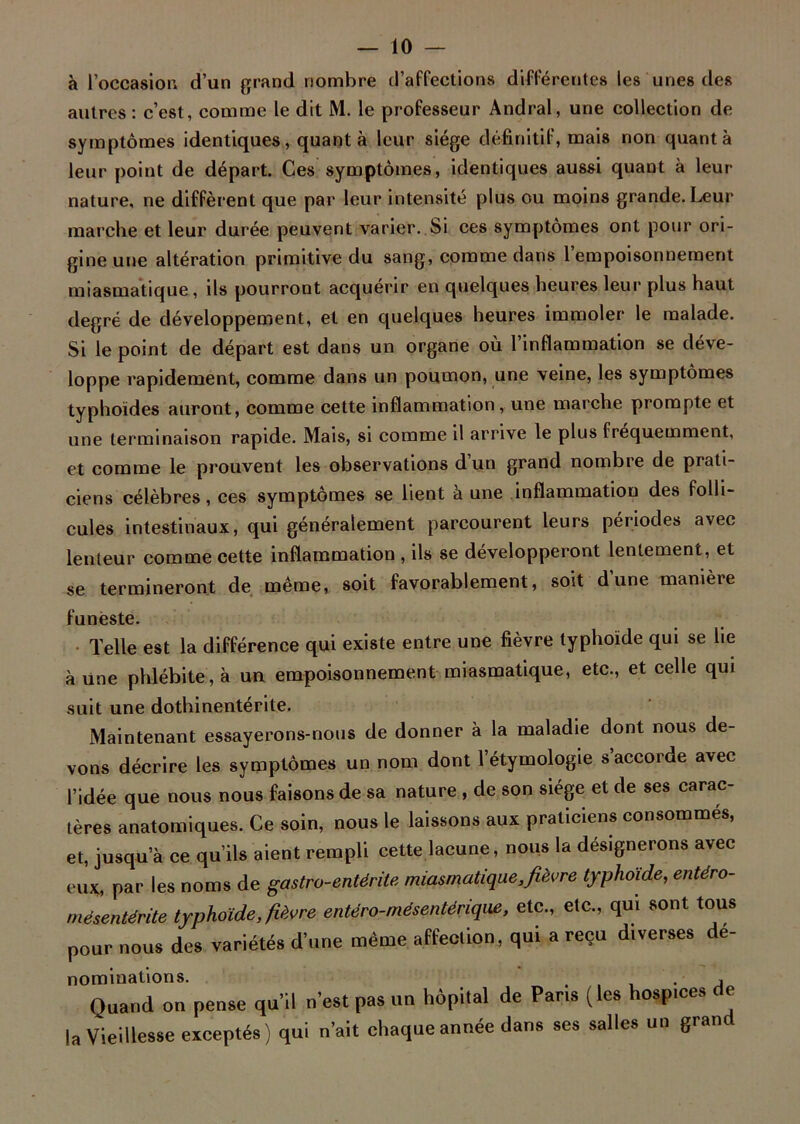 à l’occasion d’un grand nombre d’affections différentes les unes des autres : c’est, comme le dit M. le professeur Andral, une collection de symptômes identiques, quant à leur siège définitif, mais non quanta leur point de départ. Ces symptômes, identiques aussi quant à leur nature, ne diffèrent que par leur intensité plus ou moins grande. Leur marche et leur durée peuvent varier. Si ces symptômes ont pour ori- gine une altération primitive du sang, comme dans l’empoisonnement miasmatique, ils pourront acquérir en quelques heures leur plus haut degré de développement, et en quelques heures immoler le malade. Si le point de départ est dans un organe où l’inflammation se déve- loppe rapidement, comme dans un poumon, une veine, les symptômes typhoïdes auront, comme cette inflammation, une marche prompte et une terminaison rapide. Mais, si comme il arrive le plus fréquemment, et comme le prouvent les observations d’un grand nombre de prati- ciens célèbres, ces symptômes se lient à une inflammation des folli- cules intestinaux, qui généralement parcourent leurs périodes avec lenteur comme cette inflammation , ils se développeront lentement, et se termineront de même, soit favorablement, soit dune manière funeste. Telle est la différence qui existe entre une fièvre typhoïde qui se lie aune phlébite, à un empoisonnement miasmatique, etc., et celle qui suit une dothinentérite. Maintenant essayerons-nous de donner à la maladie dont nous de- vons décrire les symptômes un nom dont l’étymologie s’accorde avec l’idée que nous nous faisons de sa nature , de son siège et de ses carac- tères anatomiques. Ce soin, nous le laissons aux praticiens consommés, et, jusqu’à ce qu’ils aient rempli cette lacune, nous la désignerons avec eux, par les noms de gastro-entérite miasmatique,fièvre typhoïde, entéro- mésentérite typhoïde, fièvre entéro-mésentérique, etc., etc., qui sont tous pour nous des variétés d’une même affeclion, qui a reçu diverses dé- nominations. . , Quand on pense qu’il n’est pas un hôpital de Paris (les hospices de la Vieillesse exceptés) qui n’ait chaque année dans ses salles un grand