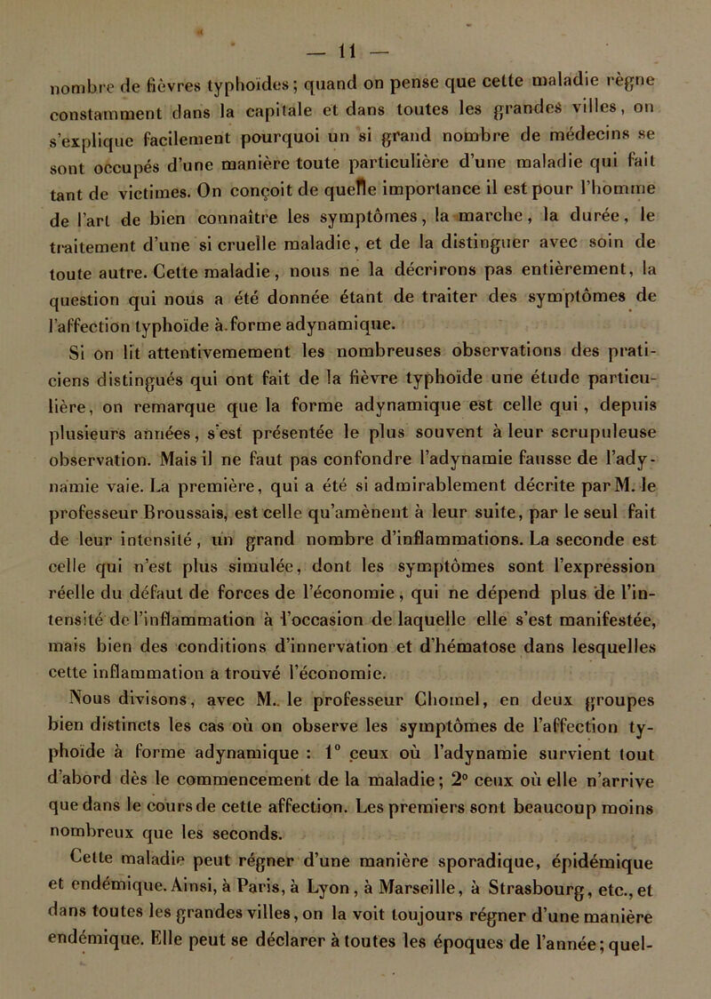 nombre de fièvres typhoïdes; quand on pense que celte maladie régné constamment dans la capitale et dans toutes les grandes villes, on s’explique facilement pourquoi un si grand nombre de médecins se sont occupés d’une manière toute particulière d’une maladie qui fait tant de victimes. On conçoit de quelle importance il est pour l’homme de l’art de bien connaître les symptômes, la marche, la durée, le traitement d’une si cruelle maladie, et de la distinguer avec soin de toute autre. Cette maladie, nous ne la décrirons pas entièrement, la question qui nous a été donnée étant de traiter des symptômes de l’affection typhoïde à.forme adynamique. Si on lit attentivemement les nombreuses observations des prati- ciens distingués qui ont fait de la fièvre typhoïde une étude particu- lière, on remarque que la forme adynamique est celle qui, depuis plusieurs années, s’est présentée le plus souvent à leur scrupuleuse observation. Mais il ne faut pas confondre l’adynamie fausse de l’ady- namie vaie. La première, qui a été si admirablement décrite par M. le professeur Broussais, est celle qu’amènent à leur suite, par le seul fait de leur intensité, un grand nombre d’inflammations. La seconde est celle qui n’est plus simulée, dont les symptômes sont l’expression réelle du défaut de forces de l’économie, qui ne dépend plus de l’in- tensité de l’inflammation à l’occasion de laquelle elle s’est manifestée, mais bien des conditions d’innervation et d’hématose dans lesquelles cette inflammation a trouvé l’économie. Nous divisons, avec M.. le professeur Çhoinel, en deux groupes bien distincts les cas où on observe les symptômes de l’affection ty- phoïde à forme adynamique : 1° ceux où l’adynamie survient tout d’abord dès le commencement de la maladie; 2° ceux où elle n’arrive que dans le cours de cette affection. Les premiers sont beaucoup moins nombreux que les seconds. Cette maladie peut régner d’une manière sporadique, épidémique et endémique. Ainsi, à Paris, à Lyon, à Marseille, à Strasbourg, etc.,et dans toutes les grandes villes, on la voit toujours régner d’une manière endémique. Elle peut se déclarer à toutes les époques de l’année; quel-