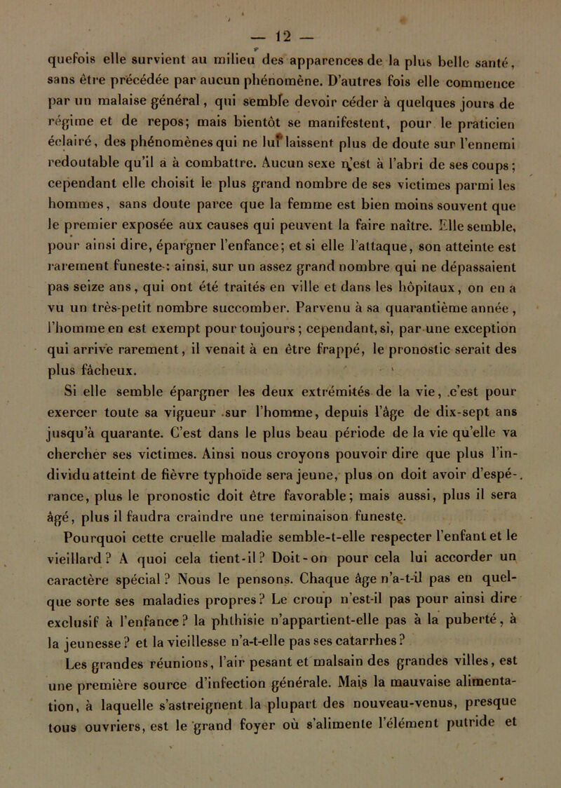 quefois elle survient au milieu des apparences de la plus belle santé, sans être précédée par aucun phénomène. D’autres fois elle commence par un malaise général, qui sembfe devoir céder à quelques jours de régime et de repos; mais bientôt se manifestent, pour le praticien éclairé, des phénomènes qui ne luf laissent plus de doute sur l’ennemi redoutable qu’il a à combattre. Aucun sexe qjest à l’abri de ses coups ; cependant elle choisit le plus grand nombre de ses victimes parmi les hommes, sans doute parce que la femme est bien moins souvent que le premier exposée aux causes qui peuvent la faire naître. Elle semble, pour ainsi dire, épargner l’enfance; et si elle l’attaque, son atteinte est rarement funeste-: ainsi, sur un assez grand nombre qui ne dépassaient pas seize ans, qui ont été traités en ville et dans les hôpitaux, on en a vu un très-petit nombre succomber. Parvenu à sa quarantième année , l’homme en est exempt pour toujours; cependant, si, par une exception qui arrive rarement, il venait à en être frappé, le pronostic serait des plus fâcheux. Si elle semble épargner les deux extrémités de la vie, c’est pour exercer toute sa vigueur sur l’homme, depuis l’âge de dix-sept ans jusqu’à quarante. C’est dans le plus beau période de la vie quelle va chercher ses victimes. Ainsi nous croyons pouvoir dire que plus l’in- dividu atteint de fièvre typhoïde sera jeune, plus on doit avoir d’espé-, rance, plus le pronostic doit être favorable; mais aussi, plus il sera âgé, plus il faudra craindre une terminaison funeste. Pourquoi cette cruelle maladie semble-t-elle respecter l’enfant et le vieillard? A quoi cela tient-il? Doit-on pour cela lui accorder un caractère spécial ? Nous le pensons. Chaque âge n’a-t-il pas en quel- que sorte ses maladies propres? Le croup n’est-il pas pour ainsi dire exclusif à l’enfance? la phthisie n’appartient-elle pas à la puberté, à la jeunesse? et la vieillesse n’a-t-elle pas ses catarrhes? Les grandes réunions, l’air pesant et malsain des grandes villes, est une première source d’infection générale. Mais la mauvaise alimenta- tion, à laquelle s’astreignent la plupart des nouveau-venus, presque tous ouvriers, est le grand foyer où s’alimente l’élément putride et