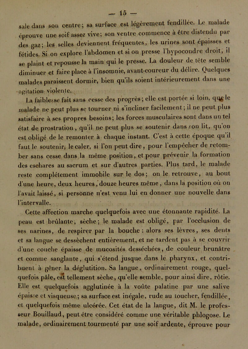 sale dans sou centre; sa surface est légèrement fendillée. Le malade éprouve une soif assez vive; son ventre commence à être distendu par des gaz; les selles deviennent fréquentes, les urines sont épaisses et fétides. Si on explore l’abdomen et si on presse l’hypocondre droit, il se plaint et repousse la main qui le presse. La douleur de tête semble diminuer et faire place à l’insomnie, avant-coureur du délire. Quelques malades paraissent dormir, bien qu’ils soient intérieurement dans une agitation violente. La faiblesse fait sans cesse des progrès; elle est portée si loin, qq£ le malade ne peut plus se tourner ni s’incliner facilement ; il ne peut plus satisfaire à ses propres besoins; les forces musculaires sont dans un tel état de prostration, qu’il ne peut plus se soutenir dans son lit, qu’on est obligé de le remonter à chaque instant. C’est à cette époque qu’il faut le soutenir, le caler, si l’on peut dire, pour l’empêcher de retom- ber sans cesse dans la même position, et pour prévenir la formation des eschares au sacrum et sur d’autres parties. Plus tard, le malade reste complètement immobile sur le dos; on le retrouve, au bout d’une heure, deux heures, douze heures même, dans là position où on l’avait laissé, si personne n’est venu lui en donner une nouvelle dans l’intervalle. Cette affection marche quelquefois avec une étonnante rapidité. La peau est brûlante, sèche; le malade est obligé, par l’occlusion de ses narines, de respirer par la bouche: alors ses lèvres, ses dents et sa langue se dessèchent entièrement, et ne tardent pas à se couvrir d’une couche épaisse de mucosités desséchées , de couleur brunâtre et comme sanglante, qui s’étend jusque dans le pharynx, et contri- buent à gêner la déglutition. Sa langue, ordinairement rouge, quel- quefois pâle, est tellement sèche, qu’elle semble, pour ainsi dire, rôtie. Elle est quelquefois agglutinée à la voûte palatine par une salive épaisse et visqueuse; sa surface est inégale, rude au toucher, fendillée, et quelquefois même ulcérée. Cet état de la langue, dit M. le profes- seur Bouillaud, peut être considéré comme une véritable phlogose. Le malade, ordinairement tourmenté par une soif ardente, éprouve pour