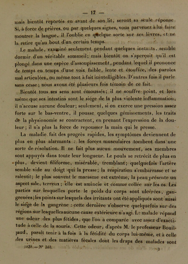 mais bientôt reportés en avant de son lit, seront sa seule réponse Si, à-force de prières, ou par quelques signes, vous parvenez à lui faire montrer la langue, il l’oublie en quelque sorte sur ses lèvres, et ne la retire qu’au bout d’un certain temps. Le malade, examiné seulement pendant quelques instants, semble dormir d’un véritable sommeil; mais bientôt on s’aperçoit qu'il est plongé dans une espèce d’assoupissement, pendant lequel il prononce de temps en temps d’une voix faible, lente et étouffée, des paroles mal articulées, ou même tout à fait inintelligibles. D’autres fois il parle sans cesse ; nous avons été plusieurs fois témoin de ce fait. Bientôt tous ses sens sont émoussés; il ne souffre-point, et lors même que ses intestins sont le siège de la plus violente inflammation, il n’accuse aucune douleur; seulement, si on exerce une pression assez forte sur le bas-ventre, il pousse quelques gémissements, les traits dfe la physionomie se contractent, en prenant l’expression de la dou- leur ; il n’a plus la force de repousser la main qui le presse. La maladie, fait des progrès rapides, les symptômes deviennent de plus en plus alarmants : les forces musculaires tombent dans une sorte de résolution. Il ne fait plus aucun mouvement , ses membres sont appuyés dans toute leur longueur. Le pouls se rétrécit de plus en • plus, devient filiforme, misérable, tremblant ; quelquefois l’artère semble vide au doigt qui la presse; la respiration s’embarrasse et se ralentit; le plus souvent le marasme est extrême, la peau présente un aspect sale, terreux; elle est amincie et comme collée sur les os. Les parties sur lesquelles porte le poids du corps sont ulcérées, gan- grenées; les points sur lesquels des irritants ont été appliqués sont aussi le siège de la gangrène : cette dernière s’observe quelquefois sur des régions sur lesquelles aucune cause extérieure n’a agi. Le malade répand une odeur des plus fétides, que l’on a comparée avec assez d’exacti- tude à celle de la souris. Cette odeur, d’après M. le professeur Bouil- jaud, paraît tenir à la fois à la fétidité du corps lui-même, et à celle des urines et des matières fécales dont les draps des malades sont 1838. —Pi0 353. 3