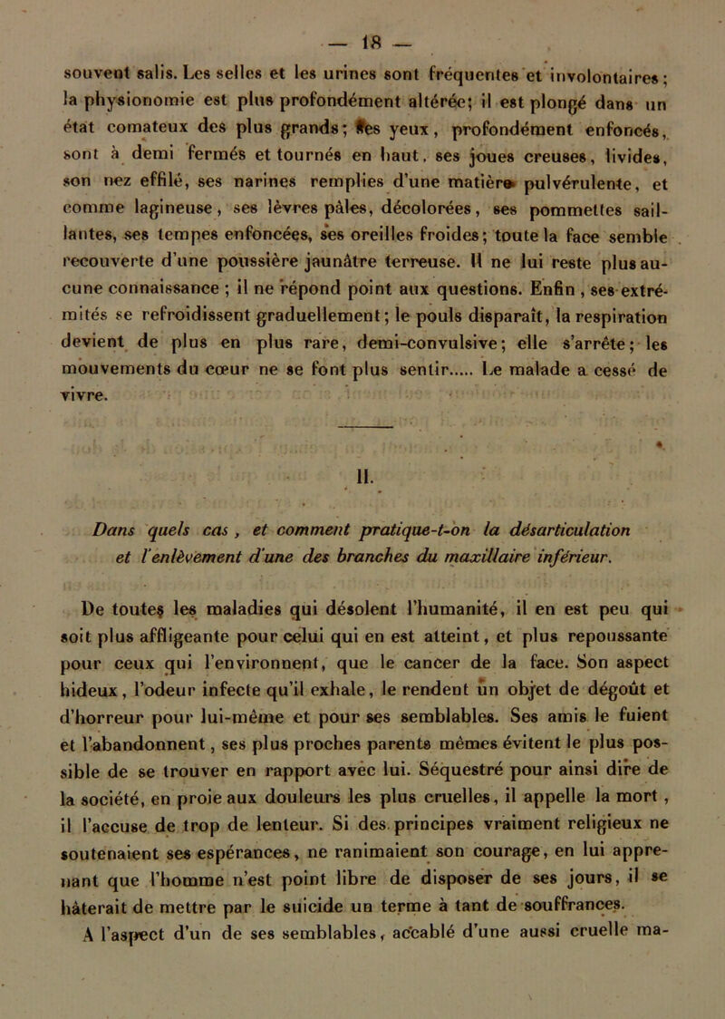 souvent salis. Les selles et les urines sont fréquentes et involontaires; la physionomie est plus profondément altérée; il est plongé dans un état comateux des plus grands; tes yeux, profondément enfoncés, sont à demi fermés et tournés en haut, ses joues creuses, livides, son nez effilé, ses narines remplies d’une matièr» pulvérulente, et comme lagineuse, ses lèvres pâles, décolorées, ses pommettes sail- lantes, ses tempes enfoncées, ses oreilles froides; toute la face semble recouverte d’une poussière jaunâtre terreuse. 11 ne lui reste plus au- cune connaissance ; il ne répond point aux questions. Enfin , ses extré- mités se refroidissent graduellement; le pouls disparaît, la respiration devient de plus en plus rare, demi-convulsive ; elle s’arrête; les mouvements du cœur ne se font plus sentir Le malade a cessé de vivre. H. - é Dans quels cas , et comment pratique-t-on la désarticulation et l'enlèvement d'une des branches du maxillaire inférieur. De toutes les maladies qui désolent l’humanité, il en est peu qui soit plus affligeante pour celui qui en est atteint, et plus repoussante pour ceux qui l’environnent, que le cancer de la face. Son aspect hideux, l’odeur infecte qu’il exhale, le rendent un objet de dégoût et d’horreur pour lui-même et pour ses semblables. Ses amis le fuient et l’abandonnent, ses plus proches parents mêmes évitent le plus pos- sible de se trouver en rapport avec lui. Séquestré pour ainsi dire de la société, en proie aux douleurs les plus cruelles, il appelle la mort , il l’accuse de trop de lenteur. Si des. principes vraiment religieux ne soutenaient ses espérances, ne ranimaient son courage, en lui appre- nant que l’homme n’est point libre de disposer de ses jours, il se hâterait de mettre par le suicide un terme à tant de souffrances. À l'aspect d’un de ses semblables, ac'cablé d’une aussi cruelle ma-