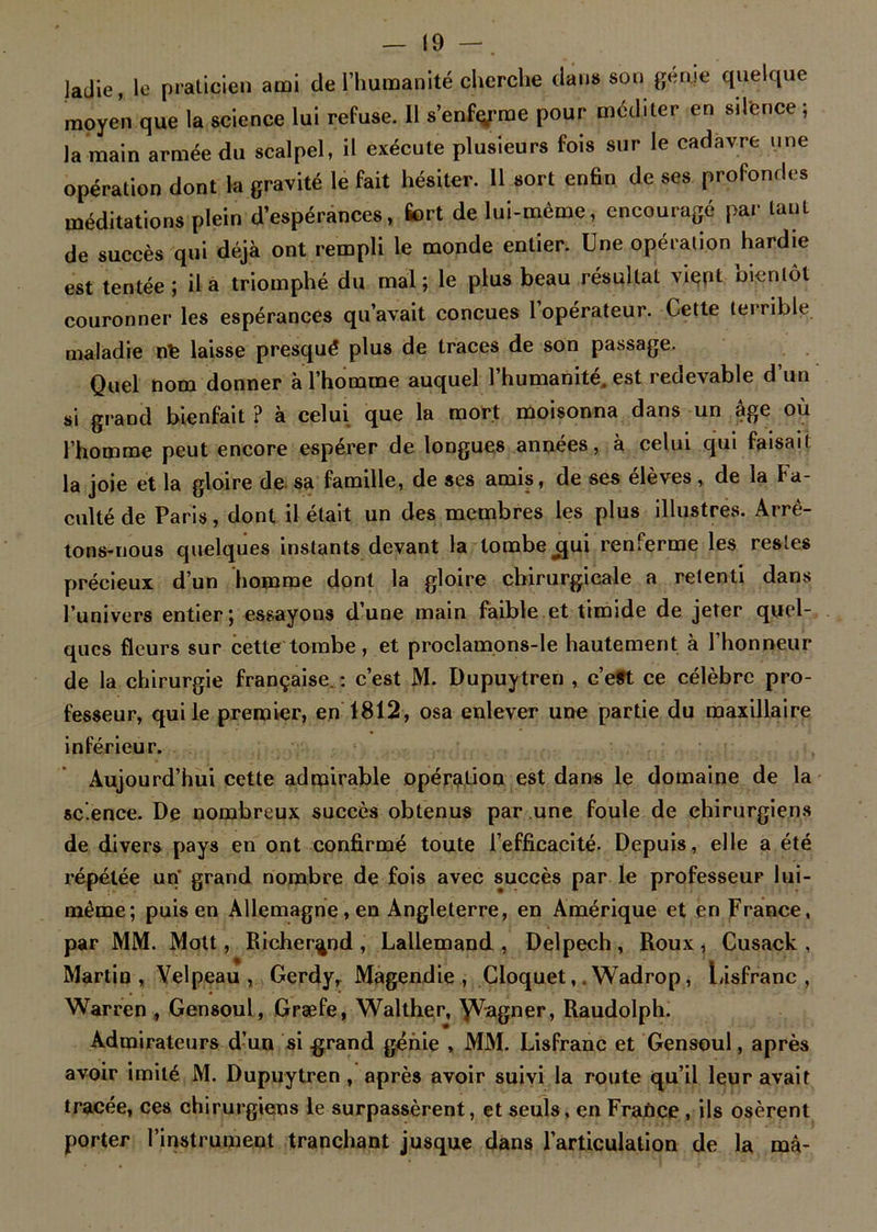 Jadie, le praticien ami de l’humanité cherche dan» son génie quelque moyen que la science lui refuse. 11 s’enferme pour méditer en silence ; la main armée du scalpel, il exécute plusieurs fois sur le cadavre une opération dont la gravité le fait hésiter. 11 sort enfin de ses profondes méditations plein d’espérances, fort de lui-même, encouragé par tant de succès qui déjà ont rempli le monde entier. Une opération hardie est tentée ; il a triomphé du mal ; le plus beau résultat vient bientôt couronner les espérances qu’avait conçues 1 opérateur. Cette terrible maladie nfe laisse presqué plus de traces de son passage. Quel nom donner a l’homme auquel 1 humanité, est redevable d un si grand bienfait ? à celui que la mort moisonna dans un âge où l’homme peut encore espérer de longues années, à celui qui faisait la joie et la gloire de sa famille, de ses amis, de ses élèves , de la Fa- culté de Paris, dont il était un des membres les plus illustres. Arrê- tons-nous quelques instants devant la tombe jjui renferme les restes précieux d’un homme dont la gloire chirurgicale a retenti dans l’univers entier; essayons d’une main faible et timide de jeter quel-, ques fleurs sur cette tombe, et proclamons-le hautement à l’honneur de la chirurgie française. : c’est M. Dupuytren , c’e#t ce célèbre pro- fesseur, qui le premier, en 1812, osa enlever une partie du maxillaire inférieur. Aujourd’hui cette admirable opération est dans le domaine de la science. De nombreux succès obtenus par une foule de chirurgiens de divers pays en ont confirmé toute l’efficacité. Depuis, elle a été répétée un' grand nombre de fois avec succès par le professeur lui- même; puis en Allemagne, en Angleterre, en Amérique et en France, par MM. Mott, Richer^nd , Lallemand , Delpech , Roux , Cusack , Martin, Velpeau, Gerdy, Magendie, Cloquet,. Wadrop, Lisfranc , Warren , Gensoul, Græfe, Walther, \Vagner, Raudolph. Admirateurs d’un si .grand génie , MM. Lisfranc et Gensoul, après avoir imité M. Dupuytren, après avoir suivi la route qu’il leur avait tracée, ces chirurgiens le surpassèrent, et seuls, en France , ils osèrent porter l’instrument tranchant jusque dans l’articulation de la ma-