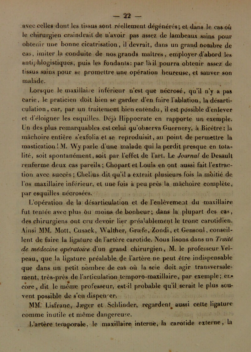 avec celle» dont les tissus sont réellement dégénérés; et dans le cas ou le chirurgien craindrait de n’avoir pas assez de lambeaux sains pour obtenir une bonne cicatrisation, il devrait, dans un grand nombre de cas, imiter la conduite de nos grands maîtres, employer d’abord les antiphlogistiques, puis les fondants: par là il pourra obtenir assez de tissus sains pour se promettre une opération heureuse, et sauver son malade. Lorsque le maxillaire inférieur n’est que nécrosé, qu’il n’y a pas carie, le praticien doit bien se garder d’en faire l’ablation, la désarti- culation, car, par un traitement bien entendu, il est possible d’enlever et d’éloigner les esquilles. Déjà Hippocrate en rapporte un exemple. Un des plus remarquables est celui qu’observa Guernery, à Bicêtre: la mâchoire entière s’exfolia et se reproduisit, au point de permettre la mastication ! M. Wy parle d’une malade qui la perdit presque en tota- lité, soit spontanément, soit par l’effet de l’art. Le Journal de Desault renferme deux cas pareils ; Chopart et Louis en ont aussi fait l’extrac- tion avec succès; Chelius dit qu’il a extrait plusieurs fois la moitié de l’os maxillaire inférieur, et une fois à peu près la mâchoire complète, par esquilles nécrosées. L’opération de la désarticulation et de l’enlèvement du maxillaire fut tentée avec plus cm moins de bonheur; dans la plupart des cas, des chirurgiens ont cru devoir lier préalablement le tronc carotidien. Ainsi MM. Mott, Cusack, Walther, Græfe, Zondi, et Gensoul, conseil- lent de faire la ligature de l’artère carotide. Nous lisons dans un Traité de médecine opératoire d’un grand chirurgien, M. le professeur Vel- peau, que la ligature préalable de l’artère ne peut être indispensable que dans un petit nombre de cas où la scie doit agir transversale- ment, très-près de l’articulation temporo-maxillaire, par exemple; en- core, dit le même professeur, est-il probable qu’il serait le plus sou- vent possible de s’en dispen er. MM. Lisfranc, Jægcr et Schlinder, regardent^ aussi celte ligature comme inutile et même dangereuse. L’artère temporale, le maxillaire interne, la carotide externe, la