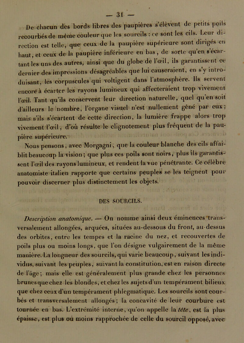 De chacun des bords libres des paupières s’élèvent de petits poils recourbés de même couleur que les sourcils : ce sont les cils. Leur di- rection est telle, que' ceux de la paupière supérieure sont dirigés en haut, et ceux de la paupière inférieure en bas, de sorte qu’en s écar- tant les uns des autres, ainsi que du globe de l’œil, ils garantissent ce dernier des impressions désagréables que lui causeraient, en s y intro- duisant, les corpuscules qui voltigent dans l atmosphère. Ils servent encore à écarter les rayons lumineux qui affecteraient trop vivement l’œil. Tant qu’ils conservent leur direction naturelle, quel qu’en soit d’ailleurs le nombre, l’organe visuel n est nullement gêné par eux, mais s’ils s’écartent de cette direction, la lumière frappe alors trop vivement l’œil, d’où résulte le clignotement plus fréquent de la pau- pière supérieure. Nous pensons, avec Morgagni, que la couleur blanche des cils affai- blit beaucoup la vision; que plus ces poils sont noirs, plus ils garantis- sent l’œil des rayons lumineux, et rendent la vue pénétrante. Ce célèbre anatomiste italien rapporte que certains peuples se les teignent pour pouvoir discerner plus distinctement les objets. DES SOURCILS. Description anatomique. — On nomme ainsi deux éminences trans- versalement allongées, arquées, situées au-dessous du front, au-dessus des orbites, entre les tempes et la racine du nez, et recouvertes de poils plus ou moins longs, que l’on désigne vulgairement de la même manière. La longueur des sourcils, qui varie beaucoup, suivant les indi- vidus, suivant les peuples, suivant la constitution, est en raison directe de l’âge; mais elle est généralement plus grande chez les personnes brunes que chez les blondes, et chez les sujets d’un tempérament bilieux que chez ceux d’un tempérament phlegmatique. Les sourcils sont cour- bés et transversalement allongés; la concavité de leur courbure est tournée en bas. L’extrémité interne, qu’on appelle la tête, est la plus épaisse, est plus ou moins rapprochée de celle du sourcil opposé,avec