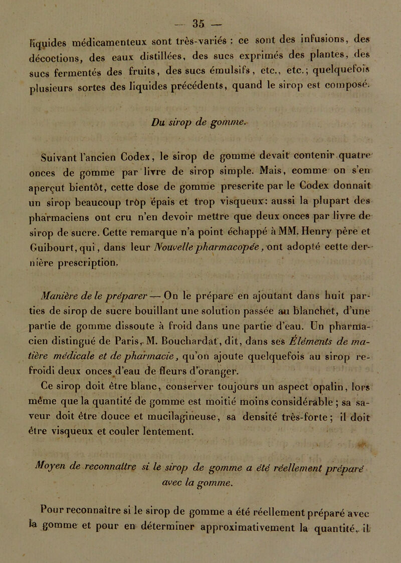 liquides médicamenteux sont très-variés : ce sont des infusions, des décoctions, des eaux distillées, des sucs exprimés des plantes, des sucs fermentés des fruits, des sucs émulsifs, etc., etc.; quelquefois plusieurs sortes des liquides précédents, quand le sirop est composé. Du sirop de gomme. Suivant l’ancien Codex, le sirop de gomme devait contenir quatre onces de gomme par livre de sirop simple. Mais, eomme on s’en aperçut bientôt, cette dose de gomme prescrite par le Codex donnait un sirop beaucoup trôp épais et trop visqueux: aussi la plupart des pharmaciens ont cru n’en devoir mettre que deux onces par livre de sirop de sucre. Cette remarque n’a point échappé à MM. Henry père et Guibourt, qui, dans leur Nouvelle pharmacopée, ont adopté cette der- nière prescription, Manière de le préparer—On le prépare en ajoutant dans huit par- ties de sirop de sucre bouillant une solution passée au blanchet, d’une partie de gomme dissoute à froid dans une partie d’eau. Un pharma- cien distingué de Paris, M. Bouchardat, dit, dans ses Éléments de ma- tière médicale et de pharmacie, qu’on ajoute quelquefois au sirop re- froidi deux onces d’eau de fleurs d’oranger. Ce sirop doit être blanc, conserver toujours un aspect opalin, lors même que la quantité de gomme est moitié moins considérable ; sa sa- veur doit être douce et mucilagineuse, sa densité très-forte; il doit être visqueux et couler lentement. Moyen de reconnaître si le sirop de gomme a été réellement préparé avec la gomme. Pour reconnaître si le sirop de gomme a été réellement préparé avec la gomme et pour en déterminer approximativement la quantité,, il