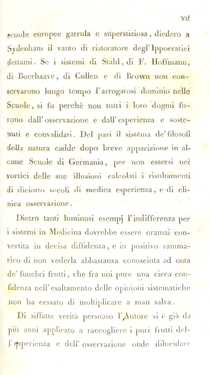 vir scuole europee garrula e superstiziosa, diedero a Sydenham il vanto di ristoratore degl’ Ippocratici dettami. Se i sistemi di Stald, di F. Hoffinann, di Boerhaave, di Cullen e di Brown non con- servarono lungo tempo l’arrogatosi dominio nelle Scuole, si fu perchè nou tutti i loro dogmi fu- rono dall’ osservazione e dall’ esperienza e soste- nuti e convalidati. Del pari il sistèma de’filosofi della natura cadde dopo Breve apparizione in al- cune Scuole di Germania, per non essersi nei Vortici delle sue illusioni calcolati i risidtamenti di dieioiio secoli di medica esperienza, e di cli- nica osservazione. Dietro tanti luminosi esempj l’indifferenza per i sistemi in Medicina dovrebbe essere oramai con- vertita in decisa diffidenza, e in positivo ramma- rico di non vederla abbastanza conosciuta ad onta de’ funebri frutti, che fra noi pure una cieca con- fidenza nell’esaltamento delle opinioni sistematiche non ha cessato di moltiplicare a man salva. Di siffatte verità persuaso l’autore si è già da piìi anni applicato a raccogliere i puri frutti del- fesperienza e dell’osservazione onde dilucidare