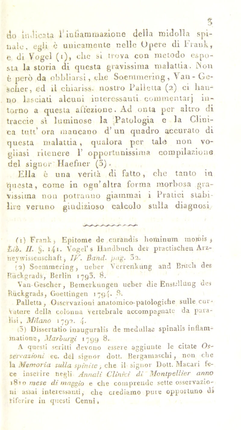 t5o imlicata FinGaminazione della midolla spi- nale, egli c unicamente nelle Opere di Frank, e di Vogel (i), che si nova con metodo espo- sta la storia di questa gravissima malattia. iNon è però da obbliarsi, die Soemmcring , Van-Ge- sciier, ed il ciiiariss. nostro Palletta (2) ci han- no lasciati alcuui interessanti commentar' in- torno a questa affezione. Ad onta per altro di traccie sì luminose la Patologia e la Clini- ca tuli’ora mancano d’un quadro accurato di questa malattia , qualora per tale non vo- gliasi ritenere 1! opportunissima compilazione del signor Haefner (5). Ella è una verità di fatto, che tanto in questa, come in ogn’ altra forma morbosa gra- vissima non potranno giammai i Pratici stabi- lire veruno giudizioso calcolo sulla diagnosi fi) Frank, Epitome de mirandi hominum mordi, Lib. II. §. 141. Vogel’ s Handbuch der practisóhen Arz- heywisseiiscllafì, Ipr. Band. pag. 01. (2) Socmmering, ueber Vcrrenkung and Bruch dee Riickgrads, Berlin 1793. B. Van-Gescher, Bemerkungeu ueber die Enst-llung des Riickgrads, Goettingen 1794. 8. Palletta, Osservazioni anatomico-patologiche sulle cur- vature della colonna Vertebrale accompagnate da para- lisi , Milano 1792. 4. (5) Dissertano inaugurali de medullae spinali inflarn- malionc, Marburgi 1799 8. A questi scritti devono essere aggiunte le citate Os- sèrvazioni ec. del signor doli. Bergamaschi , non che la Memoria sulla spinile, che il signor Dolt. Macari fe- ce insci ire negli Annali Clinici di Montpellier anno 181 o mese di maggio e che comprende sette osservazio- ni assai interessanti, che crediamo pine opportuno di tiferire in questi Cenni»