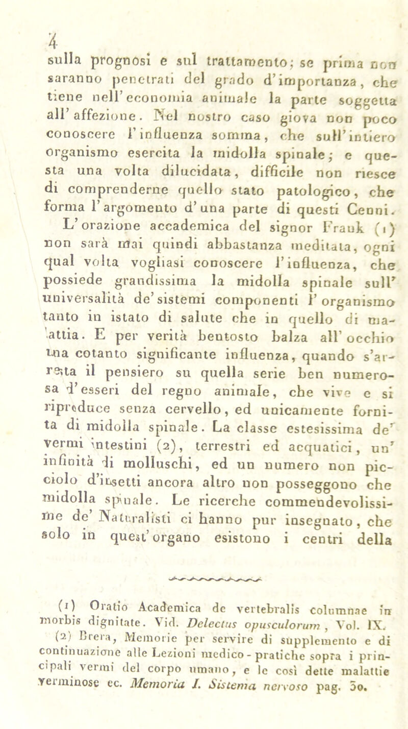 ii- sulla prognosi e sul trattamento; se prima coir saranno penetrati del grado d’importanza, che tiene nell’economia animale la parte soggetta all affezione. Nel nostro caso giova non poco conoscere l’influenza somma, che suH’intiero organismo esercita la midolla spinale; e que- sta una volta dilucidata, difficile non riesce di comprenderne quello stato patologico, che forma l’argomento d’una parte di questi Cenni. L’orazione accademica del signor Frauk (i) non sarà mai quindi abbastanza meditata, ogni qual volta vogliasi conoscere l’influenza, che possiede grandissima la midolla spinale sull’ universalità de’sistemi componenti l’organismo tanto in istato di salute che in quello di ma- attia. E per verità beutosto balza all’occhio Uia cotanto significante influenza, quando s’ar- reità il pensiero su quella serie ben numero- sa d’esseri del regno animale, che vive e si riproduce senza cervello, ed unicamente forni- ta di midolla spinale. La classe estesissima deT vermi intestini (2), terrestri ed acquatici, un7 infinità di molluschi, ed un numero non pic- ciolo d’insetti ancora altro non posseggono che midolla spinale. Le ricerche commendevolissi- me de’ Naturalisti ci hanno pur insegnato, che solo in quest’organo esistono i centri della (1) Oratio Academica de vertebrali columnae in morbi dignitate. \ id. Delecius opusculorum , Voi. IX. (2) Brera, Memorie per servire di supplemento e di continuazione alle Lezioni medico - pratiche sopra i prin- cipali vermi del corpo umano, e le così dette malattie Tei minose ec. Memorili /. Sistema nervoso pag. 5o.