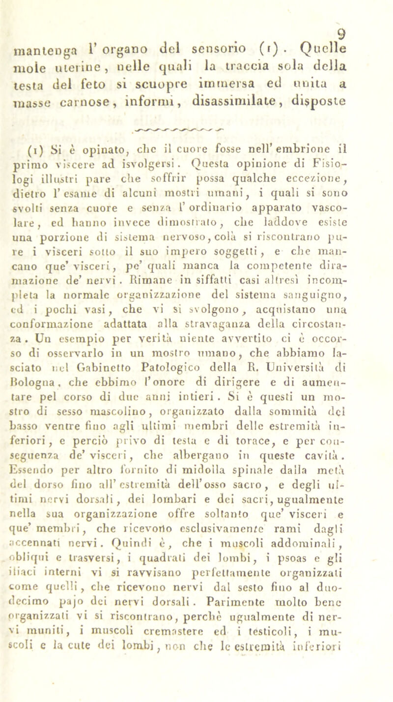 mantenga 1’ organo del sensorio (i) . Quelle moie uterine, nelle quali la traccia sola della testa del feto si scuopre immersa ed unita a masse carnose, informi, disassinnlate, disposte (i) Si è opinato, clic il cuore fosse nell’embrione il primo viscere ad isvolgersi. Questa opinione di Fisio- logi illustri pare che soffrir possa qualche eccezione, dietro l’esame di alcuni mostri umani, i quali si sono svolti senza cuore e senza 1’ ordinario apparato vasco- lare, ed hanno invece dimostrato, che laddove esiste una porzione di sistema nervoso, colà si riscontrano pu- re i visceri sotto il suo impero soggetti, e che man- cano que’visceri, pe’ quali manca la competente dira- mazione de’nervi. Rimane in siffatti casi altresì incom- pleta la normale organizzazione del sistema sanguigno, cd i pochi vasi, che vi si svolgono, acquistano una conformazione adattata alla stravaganza della circostan- za. Un esempio per verità niente avvertilo ci è occor- so di osservarlo in un mostro umano, che abbiamo la- sciato nel Gabinetto Patologico della R. Università di Bologna, che ebbimo l’onore di dirigere e di aumen- tare pel corso di due anni intieri . Si è questi un mo- stro di sesso mascolino, organizzato dalla sommità del basso ventre fino agli ultimi membri delle estremità in- feriori , e perciò privo di testa e di torace, e per con- seguenza de’visceri, che albergano in queste cavità. Essendo per altro fornito di midolla spinale dalla metà del dorso fino all’estremità dell’osso sacro, e degli ul- timi nervi dorsali, dei lombari e dei sacri, ugualmente nella sua organizzazione offre soltanto que’ visceri e que’ membri, che ricevono esclusivamente rami dagli accennati nervi. Quindi è, che i muscoli addominali, obliqui e trasversi, i quadrali dei lombi, i psoas e gli iliaci interni vi si ravvisano perfettamente organizzati come quelli, che ricevono nervi dal sesto fino al duo- decimo pajo dei nervi dorsali . Parimente molto bene organizzali vi si riscontrano, perchè ugualmente di ner- vi muniti, i muscoli cremnstere ed i testicoli, i mu- scoli c la cute dei lombi, non che le estremità inferiori