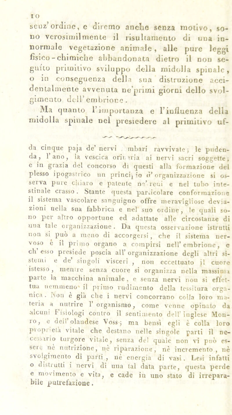 senz’ordine, e diremo anche senza motivo, so- no verosimilmente il risultameuto di una in- normale vegetazione animale, alle pure leggi fisico - chimiche abbandonata dietro il non se- guito primitivo sviluppo della midolla spinale , o in conseguenza della sua distruzione acci- dentalmente avvenuta ne’primi giorni dello svol- gimento dell’ embrione . Ma quanto l’importanza e l’influenza delia midolla spinale nel presiedere al primitivo uf- da cinque paja de’ nervi rabari ravvivale -, le puden- da, 1 ano, ia vescica orii uia ai nervi sacri soggette; e in grazia del concorso di questi alla formazione del plesso ipogasirico un princij io tì* organizzazione si os- serva pure ciiiaro e patente na’ reni e nel tubo inte- stinale crasso. Stante questa particolare conformazione il sistema vascolare sanguigno offre meravigliose devia- zioni nella sua fabbrica e nel suo ordine, le quali so- no per altro opportune ed adattate alle circostanze di una tale organizzazione . Da questa osservazione istrutti non si può a meno di accorgersi, che il sistema ner- voso c il primo organo a compirsi nell’embrione, e eli esso presiede poscia all’ organizzazione degli altri si- stemi e de singoli visceri , non eccettuato j! cuore istesso , menire senza cuore si organizza nella massimi palle la macchina animale, e senza nervi non si effet- tua nemmeno' il primo rudimento della tessitura orga- nica . PSon e già che i nervi concorrano colla loro ma- teria a nutrire 1’ organismo, come venne opinalo da alcuni f isiologi contro il sentimento dell inglese Mon- ìo, e deil olandese Voss; ma bensì egli è colla loro proprietà vitale che destano nelle singole parti il ne- cessario turgore vitale, senza del quale non vi può es- seic ne nutrizione, ne riparazione, nè incremento, nè svolgimento di parti , nè energia di vasi. Lesi infatti o distrutti i nervi di una tal data parte, questa perde e movimento c vita, e cade in uno stato di irrepara- bile putrefazione.