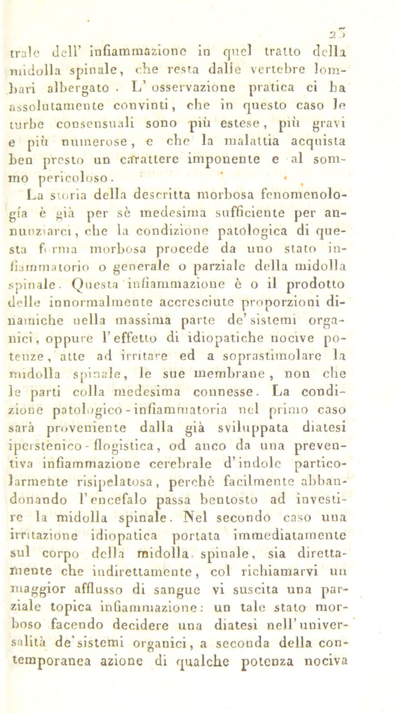 midolla spinale, che resta dalie vertebre lom- bari albergato • L’ osservazione pratica ci ha assolatamente convinti, che in questo caso le turbe consensuali sono più estese, più gravi e più numerose, c che la malattia acquista ben presto un carattere imponente e al som- mo pericoloso. ’ • La storia della descritta morbosa fenomenolo- gia è già per sè medesima sufficiente per an- nunziarci, che la condizione patologica di que- sta f mia morbosa procede da uno stato in- fiammatorio o generale o parziale della midolla spinale. Questa infiammazione è o il prodotto delle innormalmente accresciute proporzioni di- namiche nella massima parte de’sistemi orga- nici, oppure l’effetto di idiopatiche nocive po- tenze, atte ad irritare ed a soprastimolare la midolla spinale, le sue membrane, non che le parti colla medesima connesse. La condi- zione patologico - infiammatoria nel primo caso sarà proveniente dalla già sviluppata diatesi ipeistènico - flogistica, od anco da una preven- tiva infiammazione cerebrale d’indole partico- larmente risipelatosa, perche facilmente abban- donando l’encefalo passa bentosto ad investi- re la midolla spinale. Nel secondo caso una irritazione idiopatica portata immediatamente sul corpo della midolla spinale, sia diretta- mente che indirettamente, col richiamarvi un niaggior afflusso di sangue vi suscita una par- ziale topica infiammazione: un tale stato mor- boso facendo decidere una diatesi nell’univer- salità de’sistemi organici, a seconda della con- temporanea azione di qualche potenza nociva