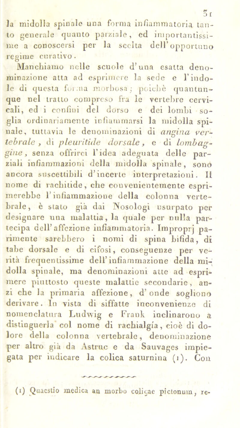 r* r la midolla spinalo una forma infiammatoria tan- to generale quanto parziale, ed importantissi- me a conoscersi per la scelta dell’opportuno retarne curativo. O Manchiamo nelle scuole d’una esatta deno- minazione atta ad esprimere la sede e l’indo- le di questa forma morbosa; poiché quantun- que nel tratto compreso fra le vertebre cervi- cali, ed i confini del dorso e dei lombi so- glia ordinariamente infiammarsi la midolla spi- nale, tuttavia le denominazioni di angina ver- tebrale , di pleuritici e dorsale, e di Lombag- gine, senza offrirci l’idea adeguata delle par- ziali infiammazioni della midolla spinale, sono ancora suscettibili d’incerte interpretazioni. Il nome di rachitide, che convenientemente espri- merebbe l’infiammazione della colonna verte- brale, è sialo già dai Nosologi usurpato per designare una malattia, la quale per nulla par- tecipa dell’affezione infiammatoria. Improprj pa- rimente sarebbero i nomi di spina bifida, di tabe dorsale e di cifosi, conseguenze per ve- rità frequentissime dell’infiammazione della mi- dolla spinale, ma denominazioni atte ad espri- mere piuttosto queste malattie secondarie, an- zi che la primaria affezione, d’onde sogliono derivare. In vista di siffatte inconvenienze di nomenclatura Ludwig e Frank inclinarono a distinguerla col nome di rachialgia, cioè di do- lore della colonna vertebrale, denominazione per altro già da Astrae e da Sauvages impie- gata per indicare la colica saturnina (i). Con (i) Quaestio medica au morbo colicae piclonum, re-