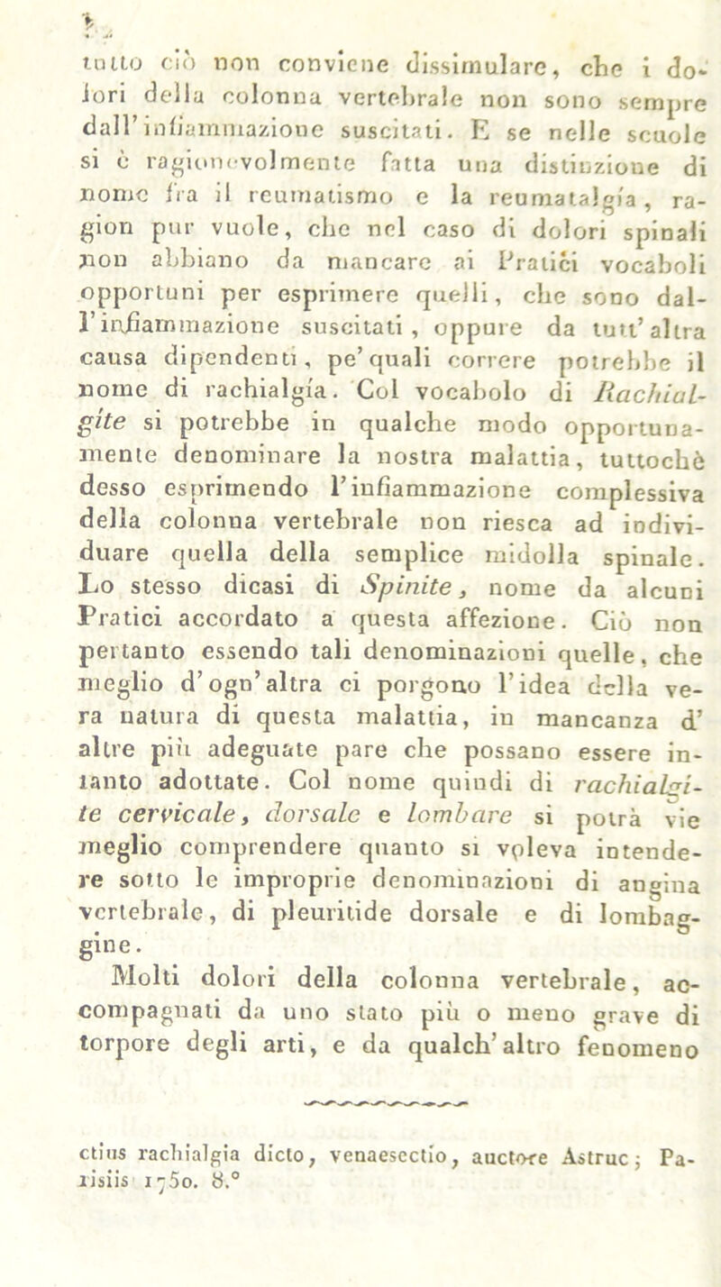 unto ciò non conviene dissimulare, che i do- lori della colonna vertebrale non sono sempre dall’infiammazione suscitati. E se nelle scuole si è ragionevolmente fatta una distinzione di nome fra il reumatismo e la reumatalgia, ra- gion pur vuole, che nel caso di dolori spinali non abbiano da mancare ai Pratici vocaboli opportuni per esprimere quelli, clic sono dal- l’infiammazione suscitati, oppure da luti’altra causa dipendenti, pe’quali correre potrebbe il nome di rachialgia. Gol vocabolo di Rachial- gie si potrebbe in qualche modo opportuna- mente denominare la nostra malattia, tuttoché desso esprimendo l’infiammazione complessiva della colonna vertebrale non riesca ad indivi- duare quella della semplice midolla spinale. Lo stesso dicasi di Spinite, nome da alcuni Pratici accordato a questa affezione. Ciò non pertanto essendo tali denominazioni quelle, che meglio d’ogn’altra ci porgono l’idea della ve- ra natura di questa malattia, in mancanza d’ altre più adeguate pare che possano essere in- tanto adottate. Col nome quindi di rachialgi- te cervicale, dorsale e lombare si potrà vie meglio comprendere quanto si valeva intende- re sotto le improprie denominazioni di angina vertebrale, di pleuritide dorsale e di Jombag- gine. Molti dolori della colonna vertebrale, ac- compagnati da uno stato più o meno grave di torpore degli arti, e da qualch’altro fenomeno ctius rachialgia dicto, venaescctio, auctore Astruc ; Pa- xisiis i-5o. 8.°