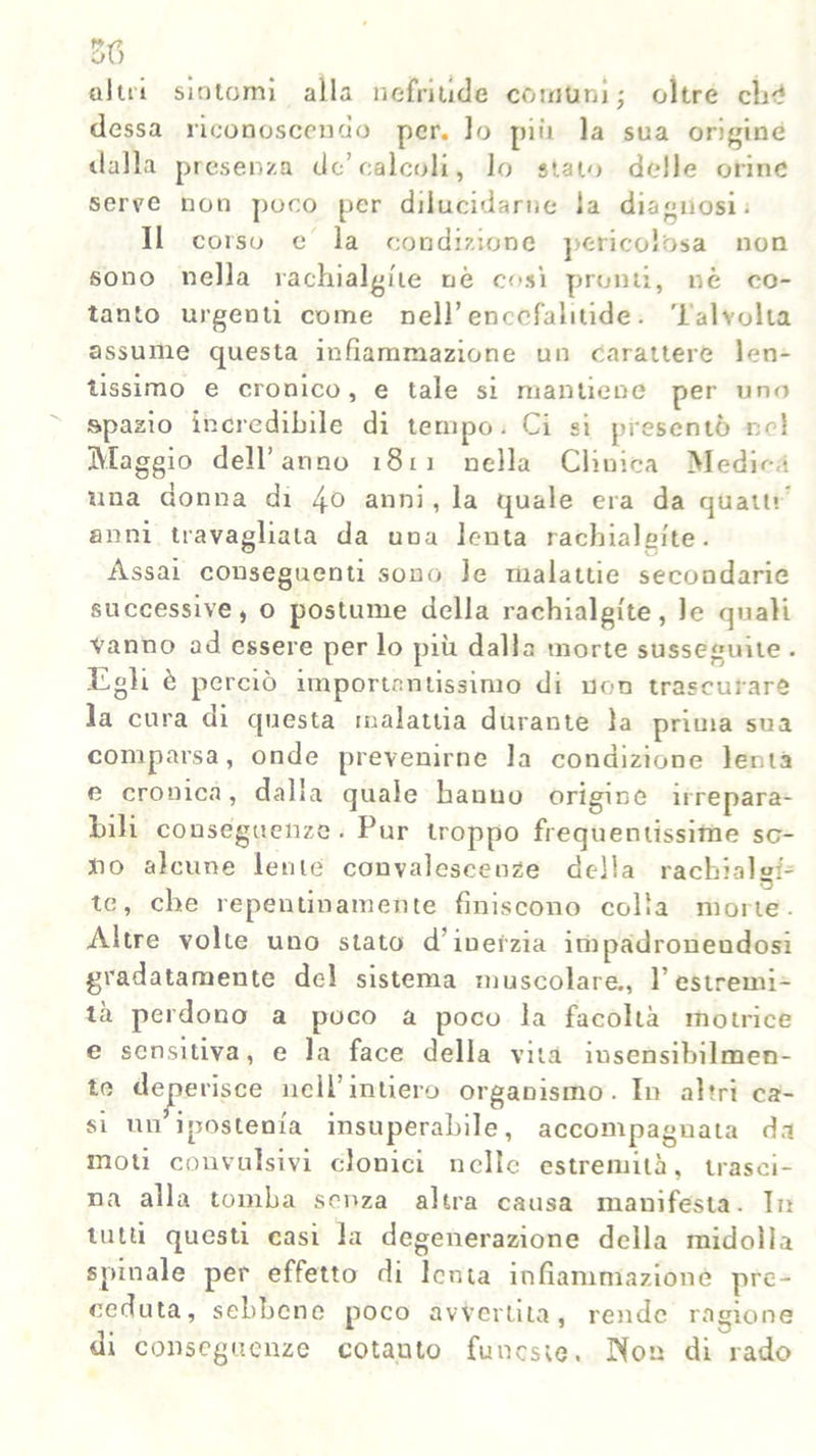 3f> oliti sintomi alla ne fiàlide comuni ■, oltre cb<* dessa iiconoscendo per. lo più la sua origine dalla presenza de’calcoli, lo stalo delle orine serre non poco per dilucidarne la diagnosi; Il corso e la condizione pericolosa non sono nella rachialgfte nò così pronti, nè co- tanto urgenii come nell’ enccfaluide. Talvolta assume questa infiammazione un carattere len- tissimo e cronico, e tale si mantiene per uno spazio incredibile di tempo. Ci si presentò nel Maggio dell’anno 1811 nella Clinica Medica una donna di !\o anni, la quale era da quatti anni travagliala da una lenta rachialgfte. Assai conseguenti sono le malattie secondarie successive, o postume della rachialgfte, le quali Vanno ad essere per lo più dalla morte susseguite . Egli è perciò importantissimo di non trascurare la cura di questa malattia durante la prima sua comparsa, onde prevenirne la condizione lenta e cronica, dalla quale hanno origine irrepara- bili conseguenze. Pur troppo frequentissime so- no alcune lente convalescenze della rachialgia te, che repentinamente finiscono colia morte. Altre volte uno stato d’inerzia impadronendosi gradatamente del sistema muscolare., l’estremi- tà perdono a poco a poco la facoltà motrice e sensitiva, e la face della vita insensibilmen- te deferisce nell’intiero organismo. In altri ca- si un ipostenia insuperabile, accompaguata da moti convulsivi clonici nelle estremità, trasci- na alla tomba senza altra causa manifesta. In tutti questi casi la degenerazione della midolla spinale per effetto di lenta infiammazione pre- ceduta, sebbene poco avvertita, rende ragione di conseguenze cotanto funeste. INon di rado