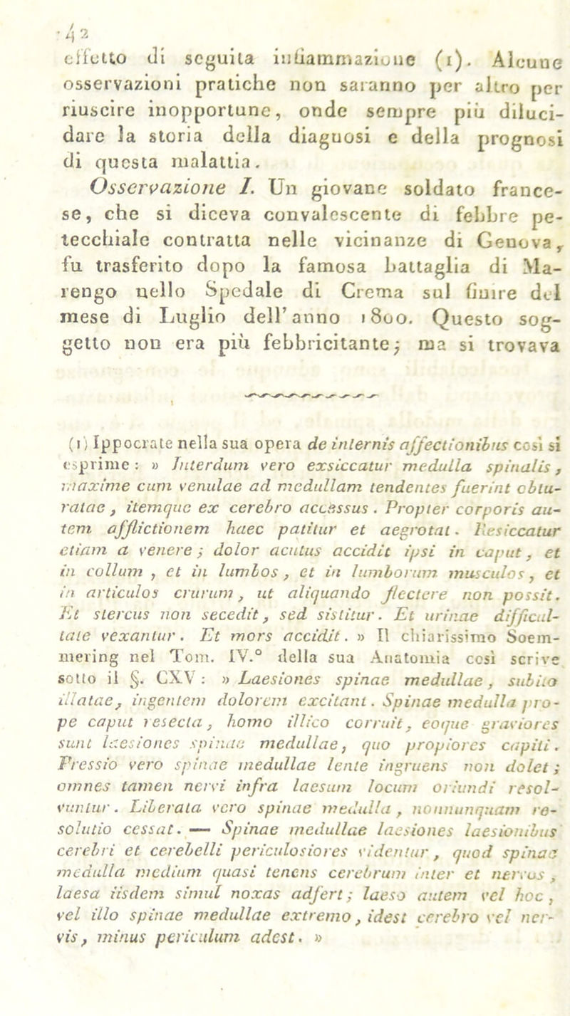 effetto di seguila inliarnmazione (i). Alcuue osservazioni pratiche non saranno per altro per riuscire inopportune, onde sempre più diluci- dare la storia della diaguosi e della prognosi di questa malattia. Osservazione 1. Un giovane soldato france- se, che si diceva convalescente di febbre pe- tecchiale contratta nelle vicinanze di Genova r fu trasferito dopo la famosa battaglia di Ma- rengo nello Spedale di Crema sul finire del mese di Luglio dell’anno 1800. Questo sog- getto non era più febbricitante; ma si trovava (1) Ippocrate nella sua opera de inlernìs affectionibus così si esprime : » Juterdum vero exsiccatur medulla spinalis, maxime curii venulae ad medullam tendentes fuerint oblu- ratae, itemque ex cerebro accessus . Propter corporis au- tem afjlictionem Jiaec patiLur et aegrotai. llesiccatur etiam a venere -, dolor acutus accidit ipsi in caput, et in collimi , et in lumbos, et in lumborum muscolos, et in articulos crurum, ut alienando Jlectere non possit. Et slercus non secedit ? sed sislitui-. Et urinae difficul- laie vexantur. Et mors accidit. » Il chiarissimo Soem- mering nel Tom. IV.0 della sua Anatomia così scrive sotto il §. CXV : » Laesiones spinae medullae, subho illalae, ingerì lem dolorai1 excitanl. Spinae medulla pro- pe caput resechi} homo illico corruit, eotjue graviores sunt laesiones spinae medullae, quo propiores capili. Pressio vero spinae medullae lente ingruens non dolet ; omnes tamen nervi infra laesum locum oriundi resol- vunlur. Liberata vero spinae medulla, nonitunquam re- solutio cessat. — Spinae medullae laesiones laesionibus cerebri et cerebelli periculosiores videnlur, quod spinati medulla medium quasi tenens cerebrum inter et nervus, laesa iisdem simili noxas adfert ; laeso autem vcl hoc , vel ilio spinae medullae extremo, idest cerebro vcl ncr- vis, minus perù illuni adest. »