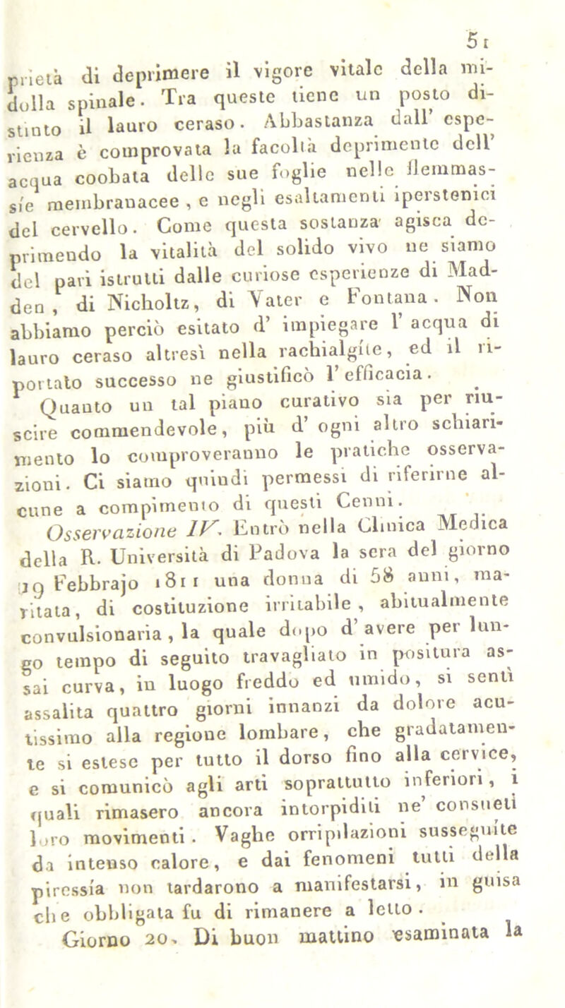 prieù di deprimere il vigore vitale della mi- dolla spinale. Tra queste tiene un posto di- stinto il lauro ceraso. Abbastanza dall espe- rienza è comprovata la facoltà deprimente dell acqua coobata delle sue foglie nelle /lernmas- s/e membranacee , e negli esaltamenti iperstenici del cervello. Come questa sostanza agisca de- primendo la vitalità del solido vivo ne siamo del pari istrutti dalle curiose esperienze di Mad- den, di Nickoltz, di Valer e Fontana. Non abbiamo perciò esitato d’ impiegare 1’ acqua di lauro ceraso altresì nella rachialgie, ed il ri- portato successo ne giustificò 1 efficacia. Quanto un tal piano curativo sia per riu- scire commendevole, più d ogni altro schiari- mento lo comproveranno le pratiche osserva- zioni. Ci siamo quindi permessi di riferirne al- cune a compimento di questi Cenni. Osservazione IV. Entrò nella Clinica Medica della R. Università di Padova la sera del giorno :,n Febbrajo 181 i una donna di 58 anni, ma- ritata, di costituzione irritabile, abitualmente convulsionaria , la quale dopo d avere pei lun- go tempo di seguito travagliato in positura as- sai curva, in luogo freddo ed umido, si senti assalita quattro giorni innanzi da dolore acu- tissimo alla regione lombare, che gradatamen- te si estese per tutto il dorso fino alla cervice, e si comunicò agli arti soprattutto inferiori, i quali rimasero ancora intorpiditi ne consueti loro movimenti. Vaghe orripilazioni susseguite da intenso calore, e dai fenomeni tutti del a piressia non tardarono a manifestarsi, in guisa che obbligata fu di rimanere a letto- Giorno 20-. Di buon mattino esaminata la