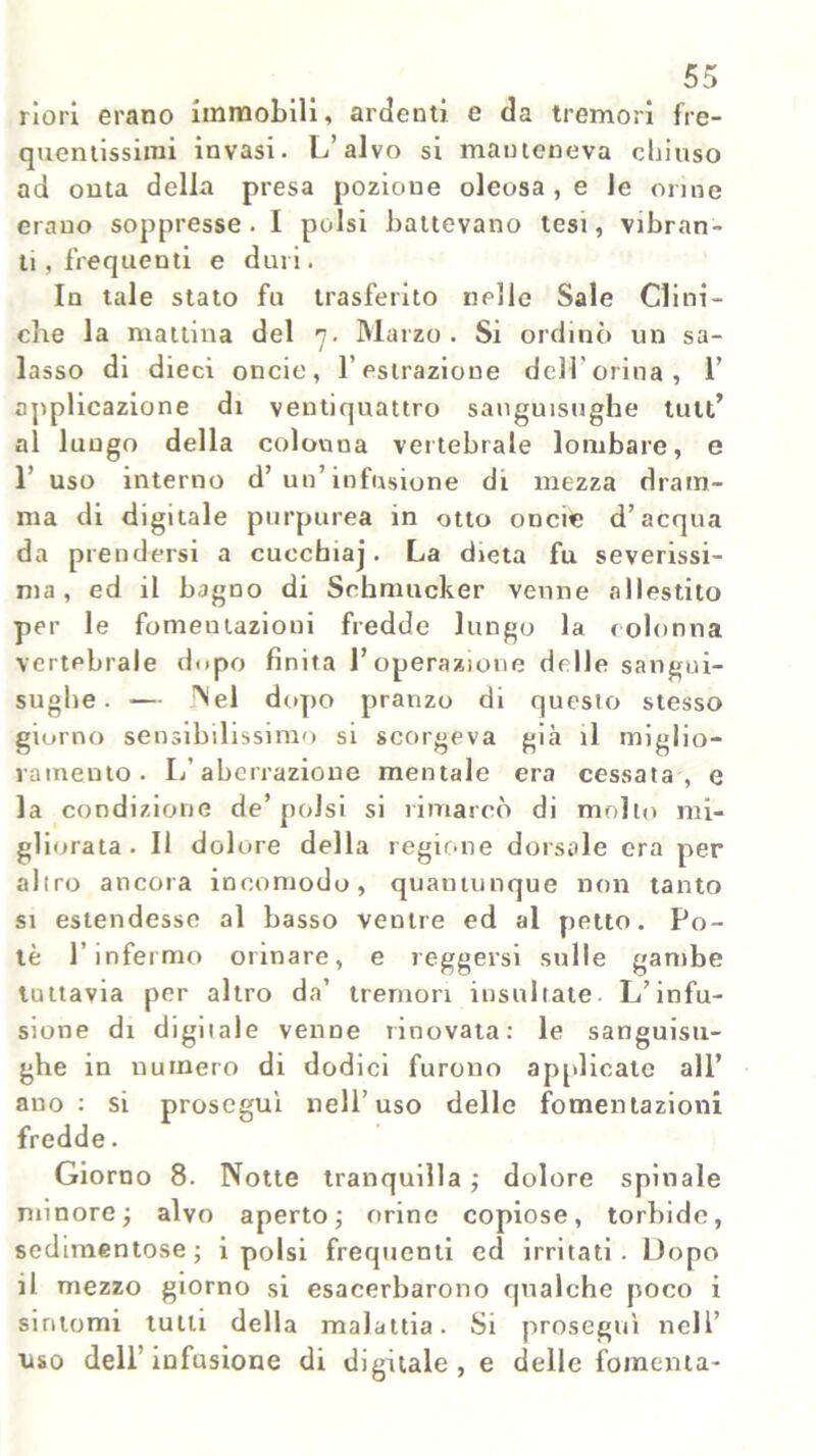 riori erano immobili, ardenti e da tremori fre- quentissimi invasi. L’alvo si manteneva chiuso ad onta della presa pozione oleosa , e le orine erano soppresse. I polsi battevano tesi, vibran- ti , frequenti e duri. In tale stato fu trasferito nelle Sale Clini- che la mattina del 7. Marzo. Si ordinò un sa- lasso di dieci oncie, l’estrazione dell'orina, 1’ applicazione di ventiquattro sanguisughe tuli’ al lungo della colonna vertebrale lombare, e 1’ uso interno d’ un’infusione di mezza dram- ma di digitale purpurea in otto oncie d’acqua da prendersi a cucchiaj. La dieta fu severissi- ma, ed il bagno di Schmucker venne allestito per le fomeutazioui fredde lungo la colonna vertebrale dopo finita l’operazione delle sangui- sughe. — INel dopo pranzo di questo stesso giorno sensibilissimo si scorgeva già il miglio- ramento. L’aberrazione mentale era cessata, e la condizione de’polsi si rimarcò di mollo mi- gliorata. Il dolore della regione dorsale era per altro ancora incomodo, quantunque non tanto si estendesse al basso ventre ed al petto. Po- tè l’infermo orinare, e reggersi sulle gambe tuttavia per altro da’ tremori insultate. L’infu- sione di digitale venne rinovata: le sanguisu- ghe in numero di dodici furono applicate all’ ano: si proseguì nell’uso delle fomentazioni fredde. Giorno 8. Notte tranquilla ; dolore spinale minore ; alvo aperto; orine copiose, torbide, sedimentose; i polsi frequenti ed irritati. Uopo il mezzo giorno si esacerbarono qualche poco i sintomi tutti della malattia. Si proseguì nell’ liso dell’ infusione di digitale , e delle fomenta-